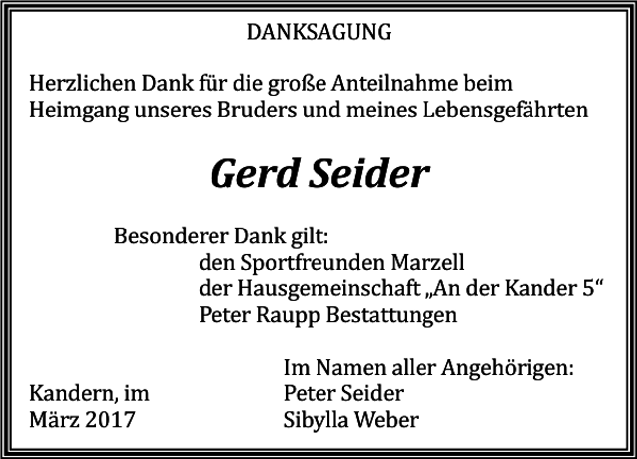 <p>DANKSAGUNG</p><p>Herzlichen Dank für die große Anteilnahme beim<br />Heimgang unseres Bruders und meines Lebensgefährten</p><p>Gerd Seider</p><p>Besonderer Dank gilt:<br />den Sportfreunden Marzell<br />der Hausgemeinschaft „An der Kander 5“<br />Peter Raupp Bestattungen</p><p>Kandern, im<br />März 2017</p><p>Im Namen aller Angehörigen:<br />Peter Seider<br />Sibylla Weber</p>
