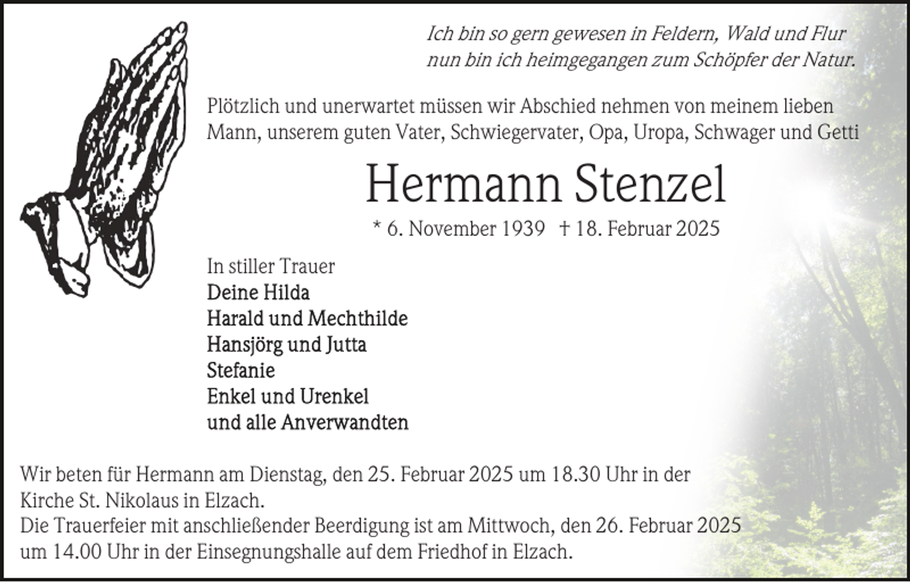 <p>Ich bin so gern gewesen in Feldern, Wald und Flur<br />nun bin ich heimgegangen zum Schöpfer der Natur.</p><p>Plötzlich und unerwartet müssen wir Abschied nehmen von meinem lieben<br />Mann, unserem guten Vater, Schwiegervater, Opa, Uropa, Schwager und Getti</p><p>Hermann Stenzel<br />* 6. November 1939 † 18. Februar 2025<br />In stiller Trauer</p><p>Wir beten für Hermann am Dienstag, den 25. Februar 2025 um 18.30 Uhr in der<br />Kirche St. Nikolaus in Elzach.<br />Die Trauerfeier mit anschließender Beerdigung ist am Mittwoch, den 26. Februar 2025<br />um 14.00 Uhr in der Einsegnungshalle auf dem Friedhof in Elzach.</p>