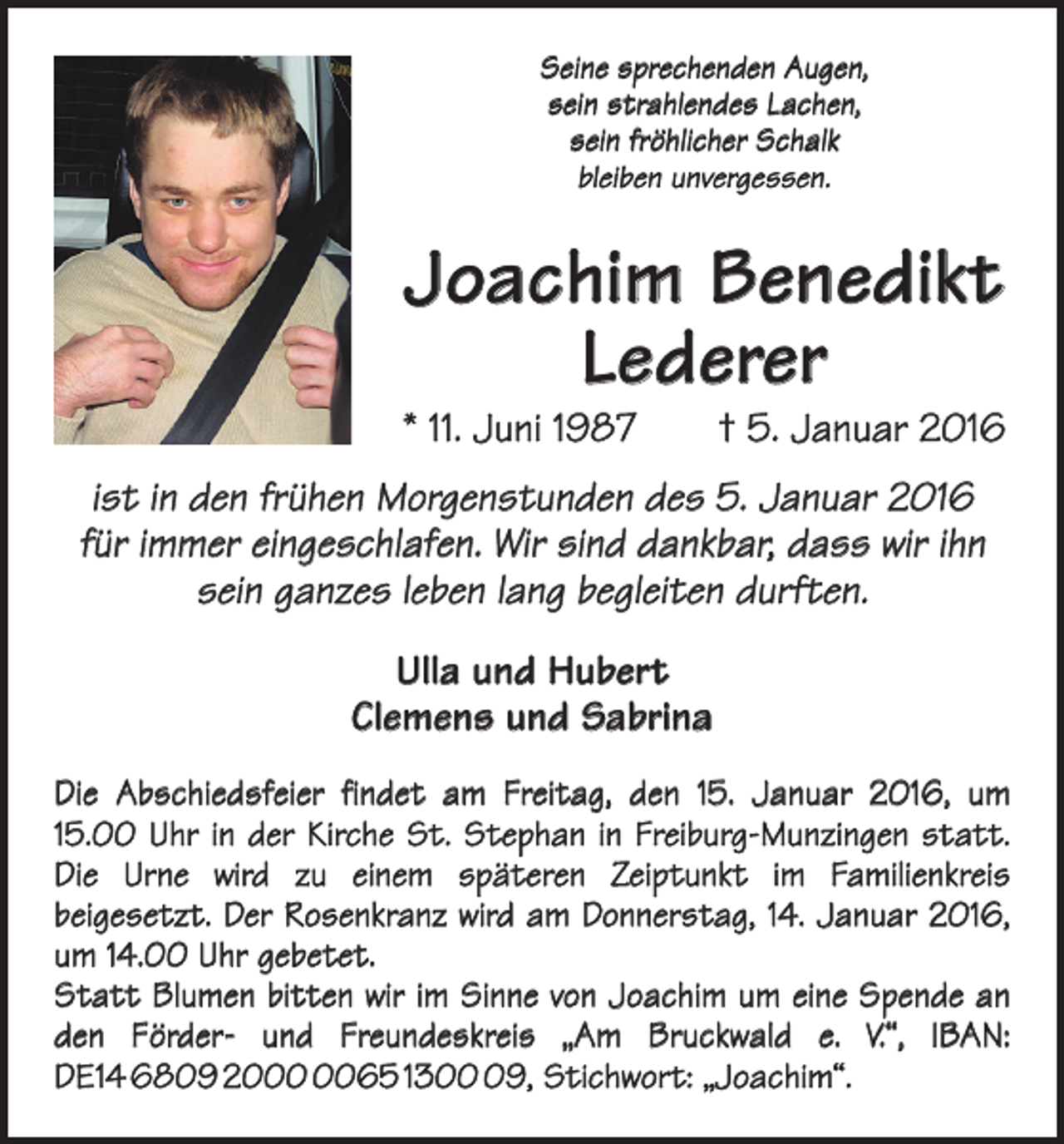<p>Seine sprechenden Augen,<br />sein strahlendes Lachen,<br />sein fröhlicher Schalk<br />bleiben unvergessen.</p><p>Joachim Benedikt<br />Lederer</p><p>* 11. Juni 1987 † 5. Januar 2016<br />ist in den frühen Morgenstunden des 5. Januar 2016<br />für immer eingeschlafen. Wir sind dankbar, dass wir ihn<br />sein ganzes leben lang begleiten durften.<br />Ulla und Hubert<br />Clemens und Sabrina<br />Die Abschiedsfeier findet am Freitag, den 15. Januar 2016, um<br />15.00 Uhr in der Kirche St. Stephan in Freiburg-Munzingen statt.<br />Die Urne wird zu einem späteren Zeiptunkt im ­<br />Familienkreis<br />­beigesetzt. Der Rosenkranz wird am Donnerstag, 14. Januar 2016,<br />um 14.00 Uhr gebetet.<br />Statt Blumen bitten wir im Sinne von Joachim um eine Spende an<br />den Förder- und Freundeskreis „Am Bruckwald e. V.“, IBAN:<br />DE14 6809 2065 1309, Stichwort: „Joachim“.</p>