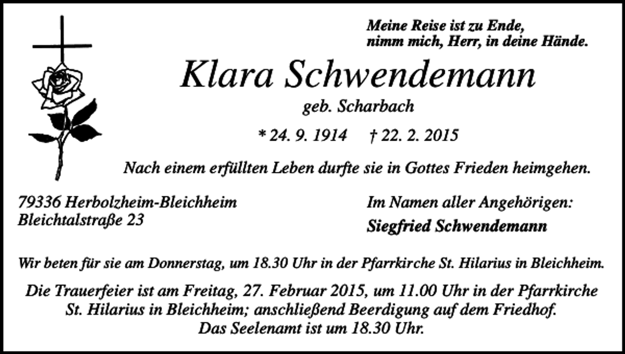 <p>Meine Reise ist zu Ende,<br />nimm mich, Herr, in deine Hände.</p><p>Klara Schwendemann<br />geb. Scharbach<br />* 24. 9. 1914</p><p>† 22. 2. 2015</p><p>Nach einem erfüllten Leben durfte sie in Gottes Frieden heimgehen.<br />79336 Herbolzheim-Bleichheim<br />Bleichtalstraße 23</p><p>Im Namen aller Angehörigen:<br />Siegfried Schwendemann</p><p>Wir beten für sie am Donnerstag, um 18.30 Uhr in der Pfarrkirche St. Hilarius in Bleichheim.</p><p>Die Trauerfeier ist am Freitag, 27. Februar 2015, um 11.00 Uhr in der Pfarrkirche<br />St. Hilarius in Bleichheim; anschließend Beerdigung auf dem Friedhof.<br />Das Seelenamt ist um 18.30 Uhr.</p>