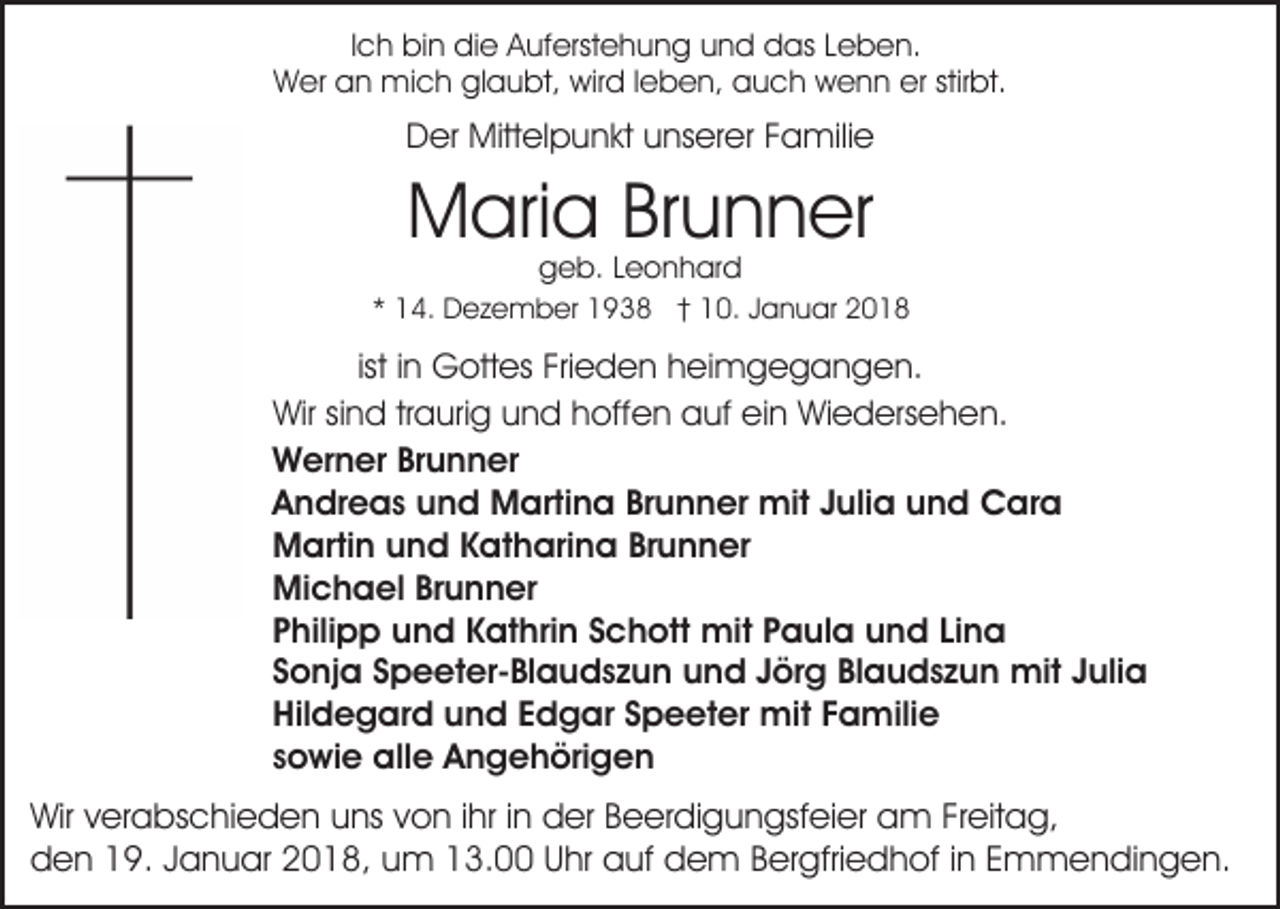 <p>IIch<br />c h bin<br />bi n die<br />di e Auferstehung<br />A uf erst e h u ng uund<br />n d das<br />d as LLeben.<br />e b e n.<br />WWer<br />er aan<br />n mich<br />mi c h glglaubt,<br />a u bt, wwird<br />ir d lleben,<br />e b e n, auch<br />a u c h wenn<br />w e n n erer stirbt.<br />stir bt.</p><p>D er Mittelpunkt<br />Mitt el p u n kt uunserer<br />ns er er Familie<br />F a mili e<br />Der</p><p>MMaria<br />ari a BrBrunner<br />u n n er<br />ggeb.<br />e b. LLeonhard<br />e o n h ar d</p><p>** 14.<br />1 4. Dezember<br />D e z e m b er 1938<br />1 9 3 8 †† 10.<br />1 0. Januar<br />J a n u ar</p><p>ist<br />ist iinn Gottes<br />G ott es Frieden<br />Fri e d e n heimgegangen.<br />h ei m g e g a n g e n.<br />Wir<br />n d trtraurig<br />a uri g uund<br />n d hhoffen<br />of f e n auf<br />a uf ein<br />ei n Wiedersehen.<br />Wi e d ers e h en.<br />Wirsisind<br />WWerner<br />er n er BrBrunner<br />u n n er<br />Brunner<br />AAndreas<br />n dr e a s uund<br />n d Martina<br />M arti n a Br<br />u n n er mit<br />mit JJulia<br />uli a und<br />u n d CCara<br />ar a<br />Brunner<br />MMartin<br />arti n uund<br />n d KKatharina<br />at h ari n a Br<br />u n n er<br />Michael<br />Mi<br />c h a el BrBrunner<br />u n n er<br />PPhilipp<br />hili p p und<br />u n d Kathrin<br />K at hri n SSchott<br />c h ott mit<br />mit PPaula<br />a ul a uund<br />n d LiLina<br />na<br />SSonja<br />o nj a SSpeeter-Blaudszun<br />p e et er- Bl a u d s z u n uund<br />n d JJörg<br />ör g BlBlaudszun<br />a u d s z u n mit<br />mit Julia<br />J uli a<br />Hildegard<br />Hil<br />d e g ar d uund<br />n d EEdgar<br />d g ar SSpeeter<br />p e et er mit<br />mit FFamilie<br />a mili e<br />ssowie<br />o wi e alle<br />all e Angehörigen<br />A n g e h öri g e n</p><p>Wirv verabschieden<br />Wir<br />er a bs c hi e d e n uuns<br />ns von<br />v o n iihr<br />hr iinn der<br />d er Beerdigungsfeier<br />B e er di g un gsf ei er am<br />a m FrFreitag,<br />eit a g,<br />den<br />d e n 119.<br />9. JJanuar<br />a n u ar 22018,<br />0 1 8, uum<br />m 3.00<br />3. U Uhr<br />hr aauf<br />uf ddem<br />e m B Bergfriedhof<br />er gfri e d h of i in<br />n EEmmendingen.<br />m m e n d i n g e n.</p>