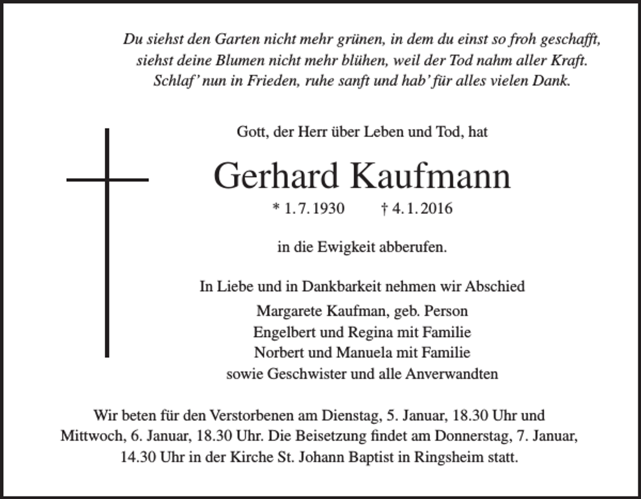 <p>Du siehst den Garten nicht mehr grünen, in dem du einst so froh geschafft,<br />siehst deine Blumen nicht mehr blühen, weil der Tod nahm aller Kraft.<br />Schlaf’ nun in Frieden, ruhe sanft und hab’ für alles vielen Dank.<br />Gott, der Herr über Leben und Tod, hat</p><p>Gerhard Kaufmann<br />* 1. 7. 1930</p><p>† 4. 1. 2016</p><p>in die Ewigkeit abberufen.<br />In Liebe und in Dankbarkeit nehmen wir Abschied<br />Margarete Kaufman, geb. Person<br />Engelbert und Regina mit Familie<br />Norbert und Manuela mit Familie<br />sowie Geschwister und alle Anverwandten<br />Wir beten für den Verstorbenen am Dienstag, 5. Januar, 18.30 Uhr und<br />Mittwoch, 6. Januar, 18.30 Uhr. Die Beisetzung findet am Donnerstag, 7. Januar,<br />14.30 Uhr in der Kirche St. Johann Baptist in Ringsheim statt.</p>