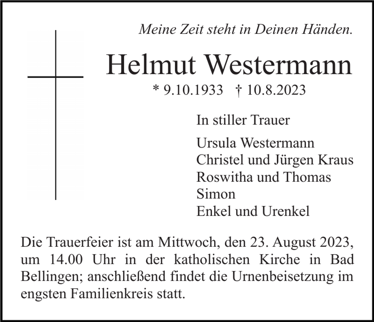 <p>Meine Zeit steht in Deinen Händen.</p><p>Helmut Westermann<br />* 9.10.1933 † 10.8.2023<br />In stiller Trauer<br />Ursula Westermann<br />Christel und Jürgen Kraus<br />Roswitha und Thomas<br />Simon<br />Enkel und Urenkel<br />Die Trauerfeier ist am Mittwoch, den 23. August 2023,<br />um 14.00 Uhr in der katholischen Kirche in Bad<br />Bellingen; anschließend findet die Urnenbeisetzung im<br />engsten Familienkreis statt.</p>
