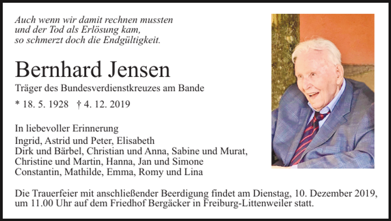 <p>Auch wenn wir damit rechnen mussten<br />und der Tod als Erlösung kam,<br />so schmerzt doch die Endgültigkeit.</p><p>Bernhard Jensen<br />Träger des Bundesverdienstkreuzes am Bande<br />* 18. 5. 1928 † 4. 12. 2019<br />In liebevoller Erinnerung<br />Ingrid, Astrid und Peter, Elisabeth<br />Dirk und Bärbel, Christian und Anna, Sabine und Murat,<br />Christine und Martin, Hanna, Jan und Simone<br />Constantin, Mathilde, Emma, Romy und Lina<br />Die Trauerfeier mit anschließender Beerdigung findet am Dienstag, 10. Dezember 2019,<br />um 11.00 Uhr auf dem Friedhof Bergäcker in Freiburg-Littenweiler statt.</p>