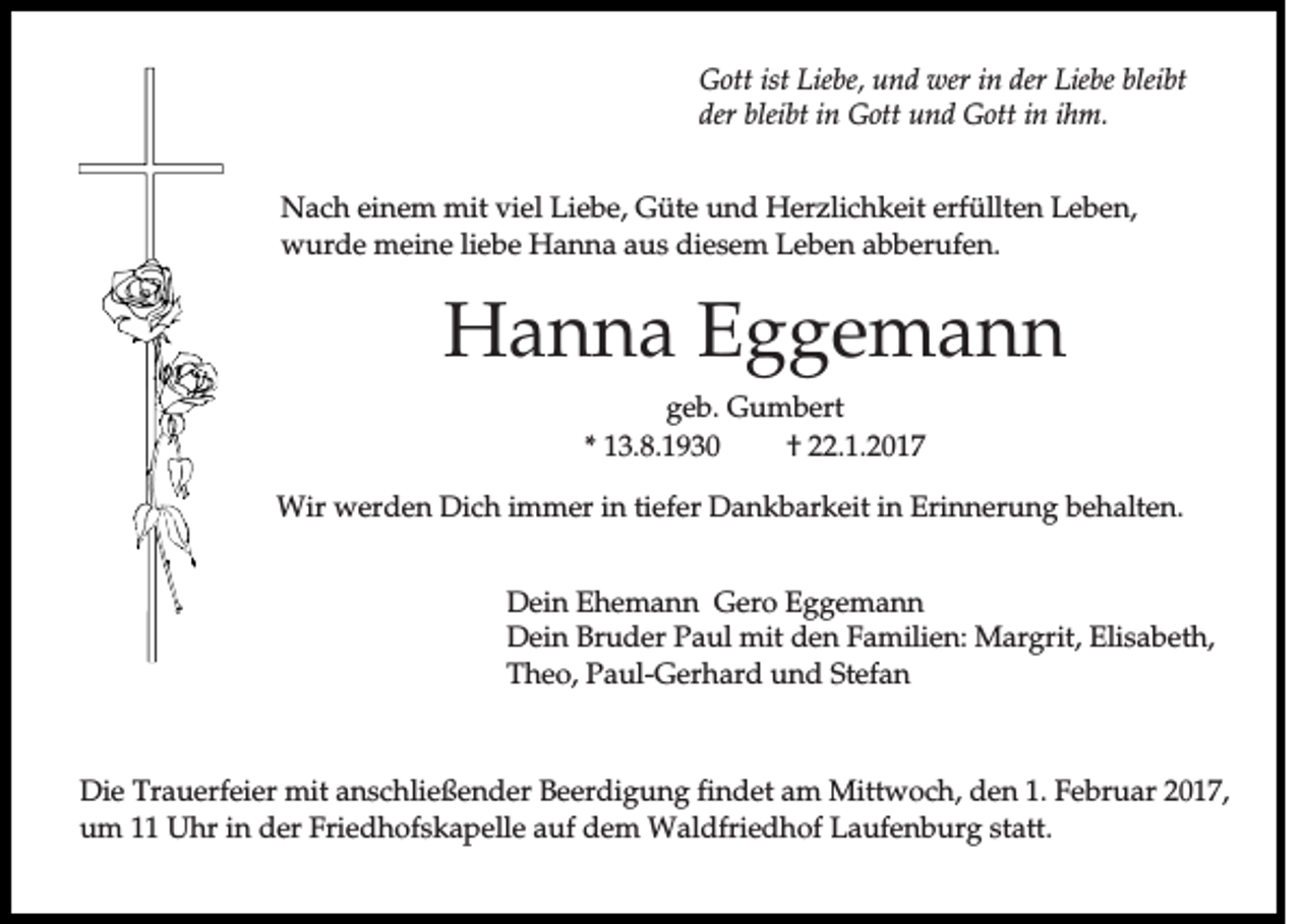 <p>Gott ist Liebe, und wer in der Liebe bleibt<br />der bleibt in Gott und Gott in ihm.<br />Nach einem mit viel Liebe, Güte und Herzlichkeit erfüllten Leben,<br />wurde meine liebe Hanna aus diesem Leben abberufen.</p><p>Hanna Eggemann<br />geb. Gumbert<br />* 13.8.1930<br />† 22.1.2017<br />Wir werden Dich immer in tiefer Dankbarkeit in Erinnerung behalten.<br />Dein Ehemann Gero Eggemann<br />Dein Bruder Paul mit den Familien: Margrit, Elisabeth,<br />Theo, Paul-Gerhard und Stefan</p><p>Die Trauerfeier mit anschließender Beerdigung findet am Mittwoch, den 1. Februar 2017,<br />um 11 Uhr in der Friedhofskapelle auf dem Waldfriedhof Laufenburg statt.</p>