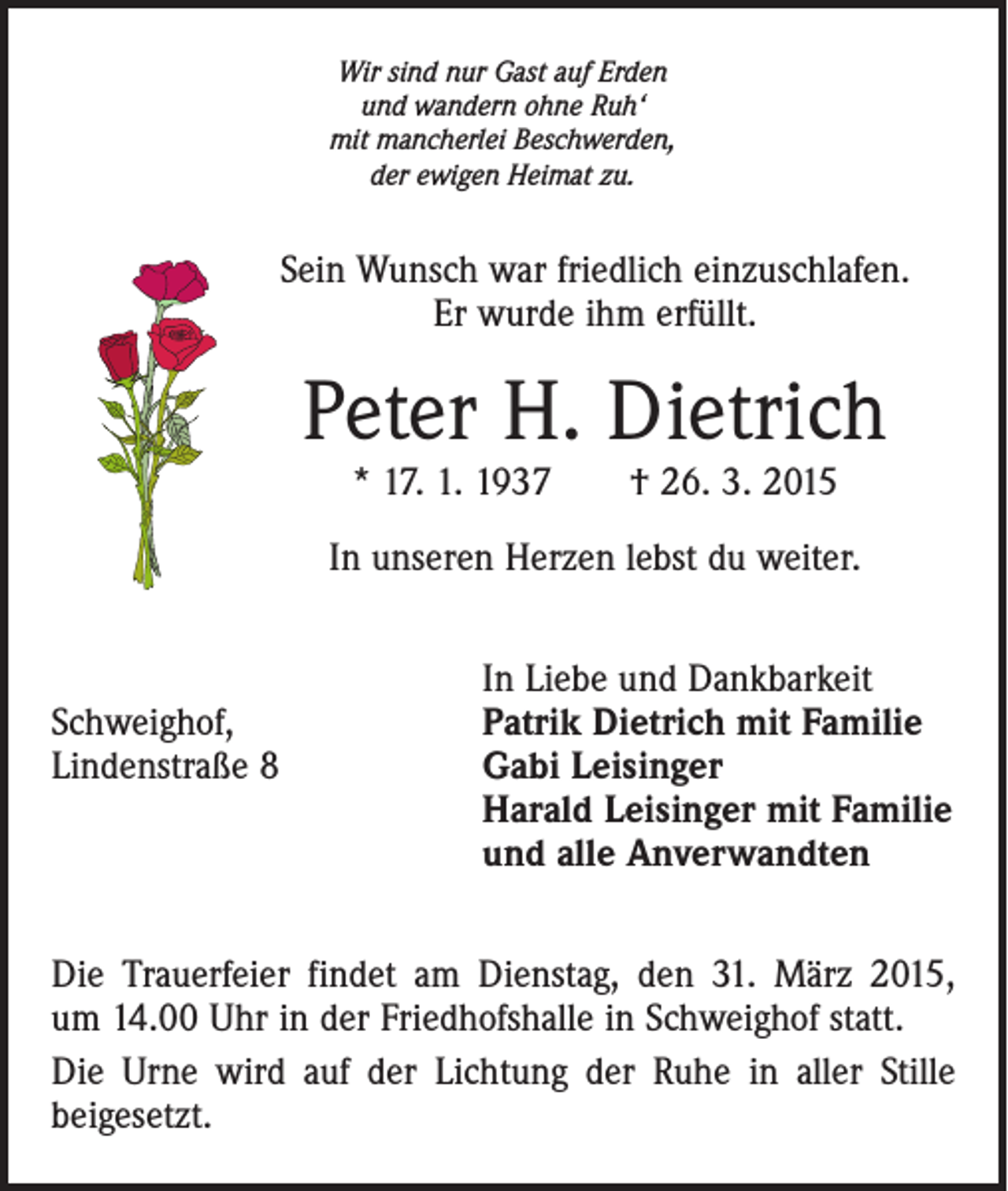 <p>Wir sind nur Gast auf Erden<br />und wandern ohne Ruh‘<br />mit mancherlei Beschwerden,<br />der ewigen Heimat zu.</p><p>Sein Wunsch war friedlich einzuschlafen.<br />Er wurde ihm erfüllt.</p><p>Peter H. Dietrich<br />* 17. 1. 1937 † 26. 3. 2015</p><p>In unseren Herzen lebst du weiter.</p><p>In Liebe und Dankbarkeit<br />Schweighof,<br />Patrik Dietrich mit Familie<br />Lindenstraße 8 Gabi Leisinger<br />Harald Leisinger mit Familie<br />und alle Anverwandten<br />Die Trauerfeier findet am Dienstag, den 31. März 2015,<br />um 14.00 Uhr in der Friedhofshalle in Schweighof statt.<br />Die Urne wird auf der Lichtung der Ruhe in aller Stille<br />­beigesetzt.</p>