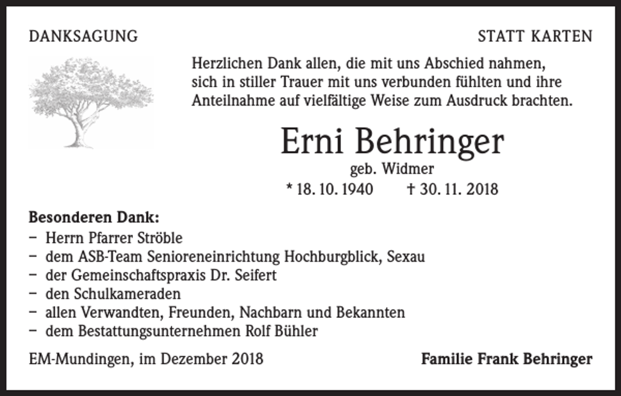 <p>DANKSAGUNG</p><p>STATT KARTEN<br />Herzlichen Dank allen, die mit uns Abschied nahmen,<br />sich in stiller Trauer mit uns verbunden fühlten und ihre<br />Anteilnahme auf vielfältige Weise zum Ausdruck brachten.</p><p>Erni Behringer<br />geb. Widmer<br />* 18. 10. 1940 † 30. 11. 2018</p><p>Besonderen Dank:<br />– Herrn Pfarrer Ströble<br />– dem ASB-Team Senioreneinrichtung Hochburgblick, Sexau<br />– der Gemeinschaftspraxis Dr. Seifert<br />– den Schulkameraden<br />– allen Verwandten, Freunden, Nachbarn und Bekannten<br />– dem Bestattungsunternehmen Rolf Bühler<br />EM-Mundingen, im Dezember 2018</p><p>Familie Frank Behringer</p>