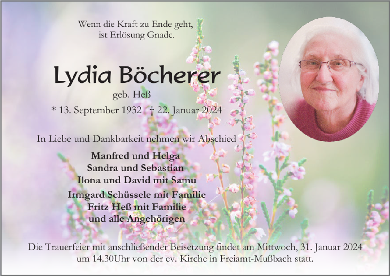 <p>Wenn die Kraft zu Ende geht,<br />ist Erlösung Gnade.</p><p>Lydia Böcherer<br />geb. Heß<br />* 13. September 1932 † 22. Januar 2024<br />In Liebe und Dankbarkeit nehmen wir Abschied<br />Manfred und Helga<br />Sandra und Sebastian<br />Ilona und David mit Samu<br />Irmgard Schüssele mit Familie<br />Fritz Heß mit Familie<br />und alle Angehörigen<br />Die Trauerfeier mit anschließender Beisetzung findet am Mittwoch, 31. Januar 2024<br />um 14.30Uhr von der ev. Kirche in Freiamt-Mußbach statt.</p>