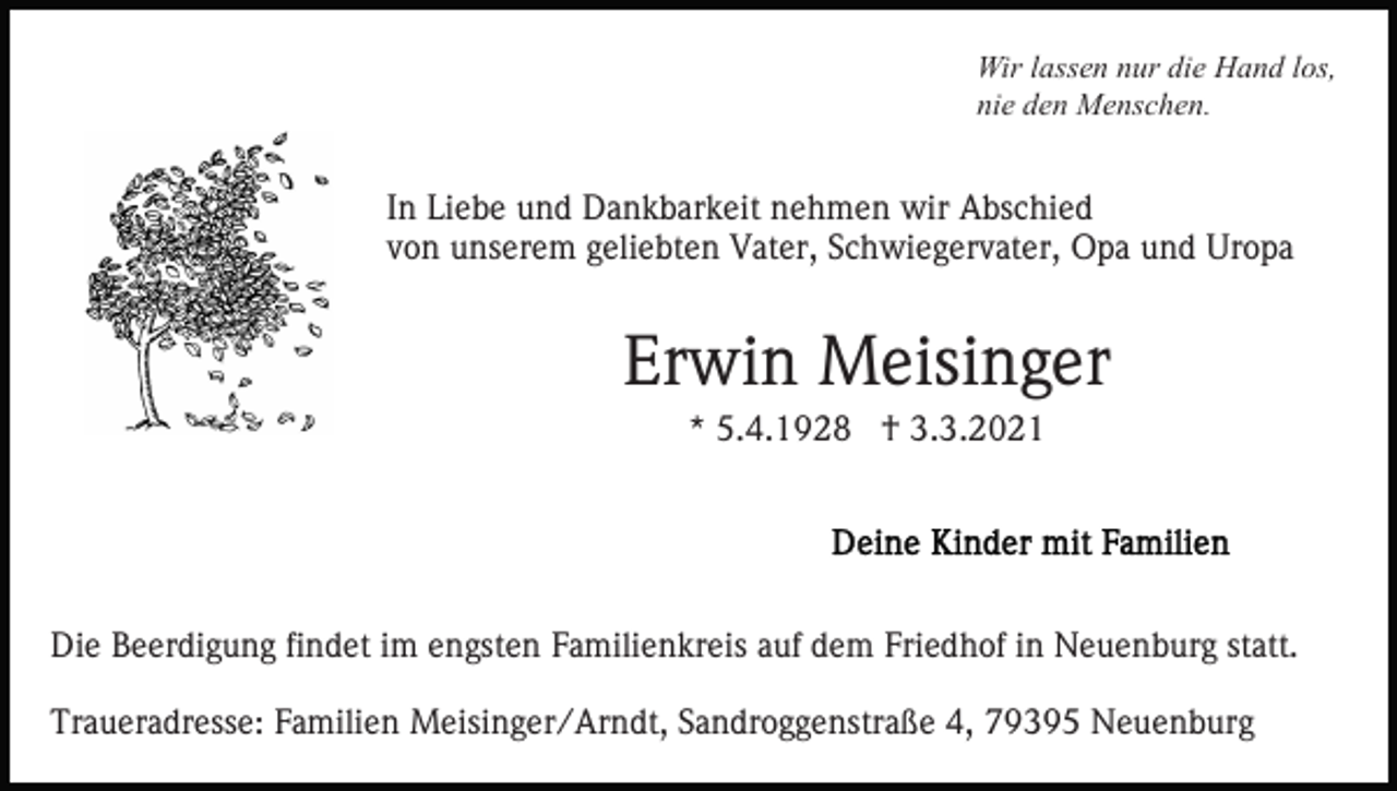 <p>Wir lassen nur die Hand los,<br />nie den Menschen.</p><p>In Liebe und Dankbarkeit nehmen wir Abschied<br />von unserem geliebten Vater, Schwiegervater, Opa und Uropa</p><p>Erwin Meisinger<br />* 5.4.1928 † 3.3.2021</p><p>Die Beerdigung findet im engsten Familienkreis auf dem Friedhof in Neuenburg statt.<br />Traueradresse: Familien Meisinger/Arndt, Sandroggenstraße 4, 79395 Neuenburg</p>