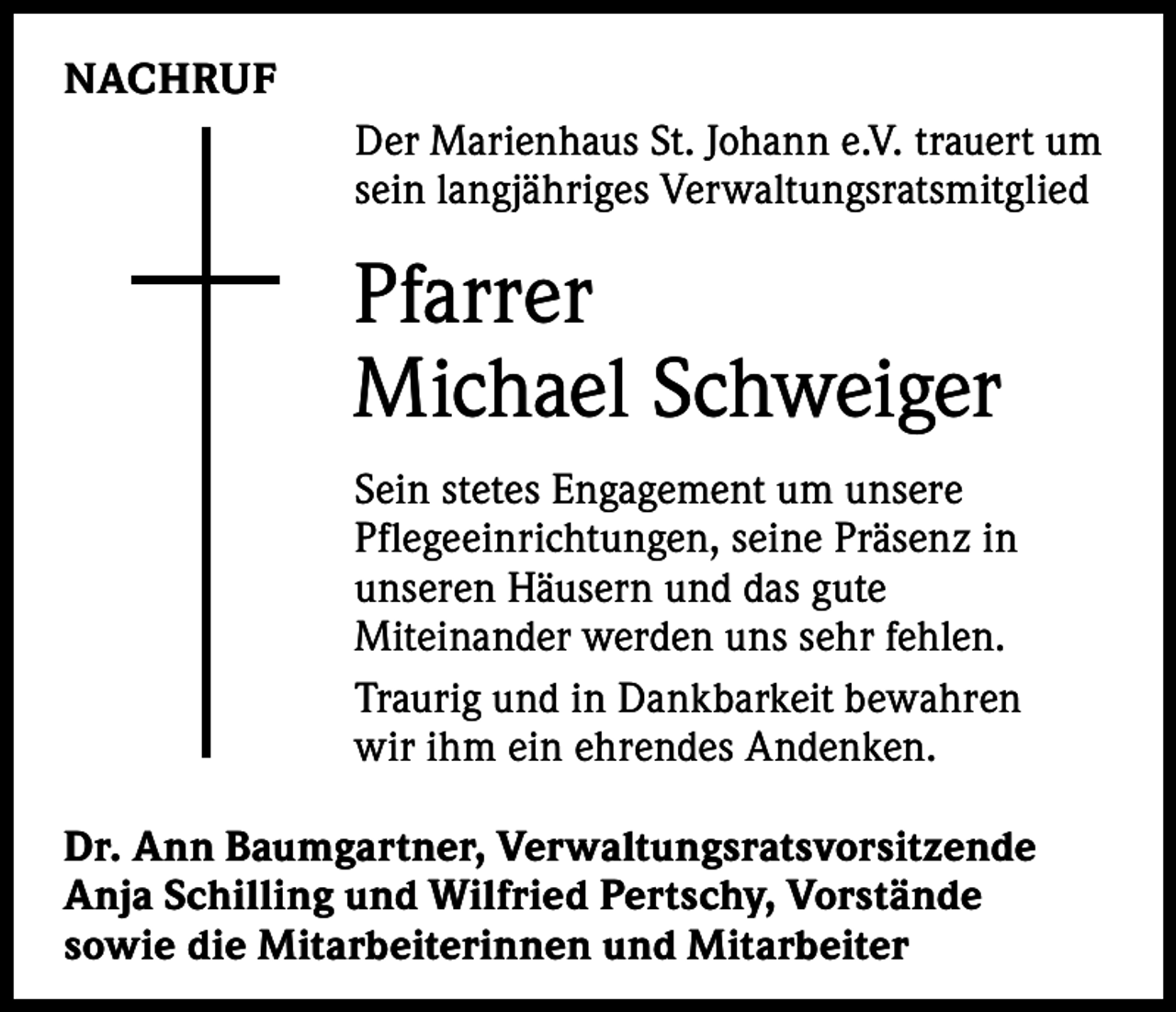 <p>NACHRUF<br />Der Marienhaus St. Johann e.V. trauert um<br />sein langjähriges Verwaltungsratsmitglied</p><p>Pfarrer<br />Michael Schweiger<br />Sein stetes Engagement um unsere<br />Pflegeeinrichtungen, seine Präsenz in<br />unseren Häusern und das gute<br />Miteinander werden uns sehr fehlen.<br />Traurig und in Dankbarkeit bewahren<br />wir ihm ein ehrendes Andenken.<br />Dr. Ann Baumgartner, Verwaltungsratsvorsitzende<br />Anja Schilling und Wilfried Pertschy, Vorstände<br />sowie die Mitarbeiterinnen und Mitarbeiter</p>
