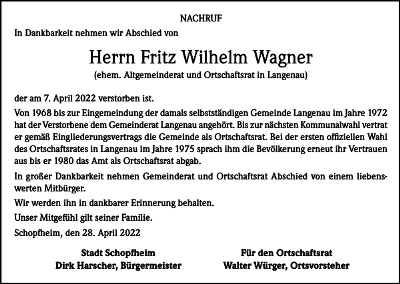 <p>NACHRUF<br />In Dankbarkeit nehmen wir Abschied von</p><p>Herrn Fritz Wilhelm Wagner<br />(ehem. Altgemeinderat und Ortschaftsrat in Langenau)<br />der am 7. April 2022 verstorben ist.<br />Von 1968 bis zur Eingemeindung der damals selbstständigen Gemeinde Langenau im Jahre 1972<br />hat der Verstorbene dem Gemeinderat Langenau angehört. Bis zur nächsten Kommunalwahl vertrat<br />er gemäß Eingliederungsvertrags die Gemeinde als Ortschaftsrat. Bei der ersten offiziellen Wahl<br />des Ortschaftsrates in Langenau im Jahre 1975 sprach ihm die Bevölkerung erneut ihr Vertrauen<br />aus bis er 1980 das Amt als Ortschaftsrat abgab.<br />In großer Dankbarkeit nehmen Gemeinderat und Ortschaftsrat Abschied von einem liebenswerten Mitbürger.<br />Wir werden ihn in dankbarer Erinnerung behalten.<br />Unser Mitgefühl gilt seiner Familie.<br />Schopfheim, den 28. April 2022</p><p>Stadt Schopfheim<br />Dirk Harscher, Bürgermeister</p><p>Für den Ortschaftsrat<br />Walter Würger, Ortsvorsteher</p>