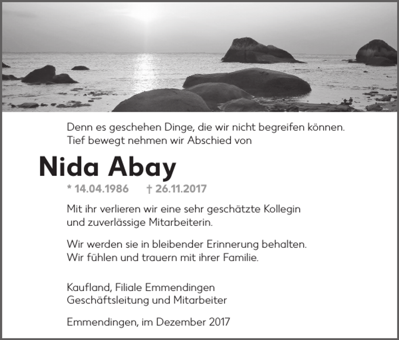 <p>D e n n ees<br />Denn<br />s ggeschehen<br />e s c h e h e n DiDinge,<br />n g e, didie<br />e wir<br />wir ninicht<br />c ht bbegreifen<br />e gr ei f e n kkönnen.<br />ö n n e n.<br />TiTief<br />ef bbewegt<br />e w e gt nnehmen<br />e h m e n wir<br />wir Abschied<br />A bs c hi e d vvon<br />on</p><p>Nida<br />Ni<br />d a Abay<br />Abay<br />** 114.04.1986<br />4. 0 4. 1 9 8 6</p><p>†<br />† 226.11.2017<br />6. . 2 0 1 7</p><p>Miti hr<br />ihrv verlieren<br />wireieine<br />Mit<br />erli er e n wir<br />n e s sehr<br />e hr ggeschätzte<br />e s c h ät zt e KKollegin<br />oll e gi n<br />uund<br />n d zzuverlässige<br />u v erl ä ssi g e Mitarbeiterin.<br />Mit ar b eit eri n.<br />Wir wwerden<br />Wir<br />er d e n si sie<br />e i ninblbleibender<br />ei b e n d er EriErinnerung<br />n n er u n g b behalten.<br />e h alt e n.<br />Wir<br />hl e n u und<br />n d trtrauern<br />a u er n mit<br />i hrihrer<br />er F Familie.<br />a mili e.<br />Wirf üfühlen<br />mit<br />Filiale<br />KKaufland,<br />a u ﬂ a n d, Fili<br />al e EEmmendingen<br />m m e n di n g e n<br />GGeschäftsleitung<br />e s c h ä ft sl eit u n g uund<br />n d Mitarbeiter<br />Mit ar b eit er<br />EEmmendingen,<br />m m e n di n g e n , im<br />i m Dezember<br />D e z e m b er 2017<br />2 01 7</p>