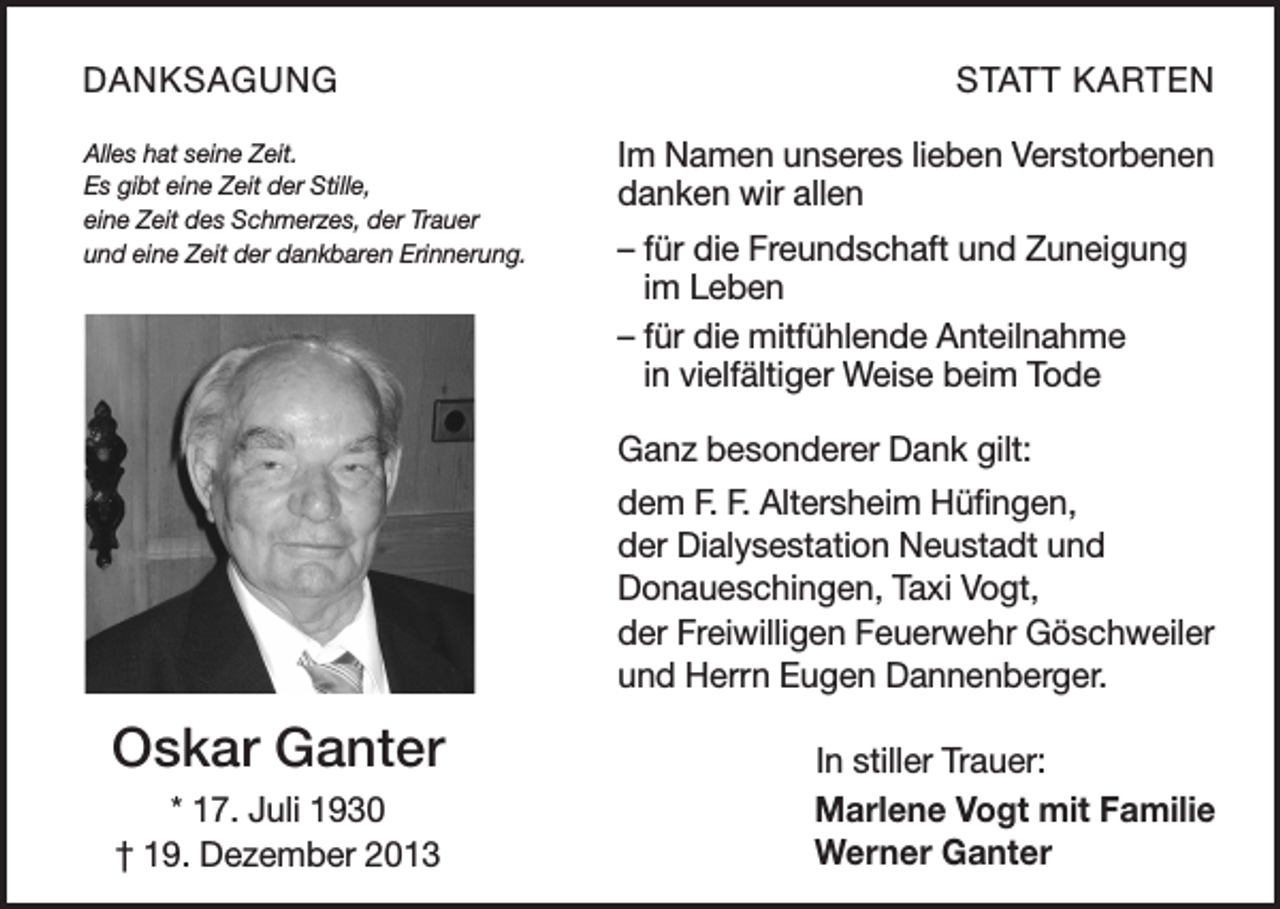 <p>DANKSAGUNG<br />Alles hat seine Zeit.<br />Es gibt eine Zeit der Stille,<br />eine Zeit des Schmerzes, der Trauer<br />und eine Zeit der dankbaren Erinnerung.</p><p>STATT KARTEN<br />Im Namen unseres lieben Verstorbenen<br />danken wir allen<br />– für die Freundschaft und Zuneigung<br />im Leben<br />– für die mitfühlende Anteilnahme<br />in vielfältiger Weise beim Tode<br />Ganz besonderer Dank gilt:<br />dem F. F. Altersheim Hüfingen,<br />der Dialysestation Neustadt und<br />Donaueschingen, Taxi Vogt,<br />der Freiwilligen Feuerwehr Göschweiler<br />und Herrn Eugen Dannenberger.</p><p>Oskar Ganter<br />* 17. Juli 1930<br />† 19. Dezember 2013</p><p>In stiller Trauer:<br />Marlene Vogt mit Familie<br />Werner Ganter</p>