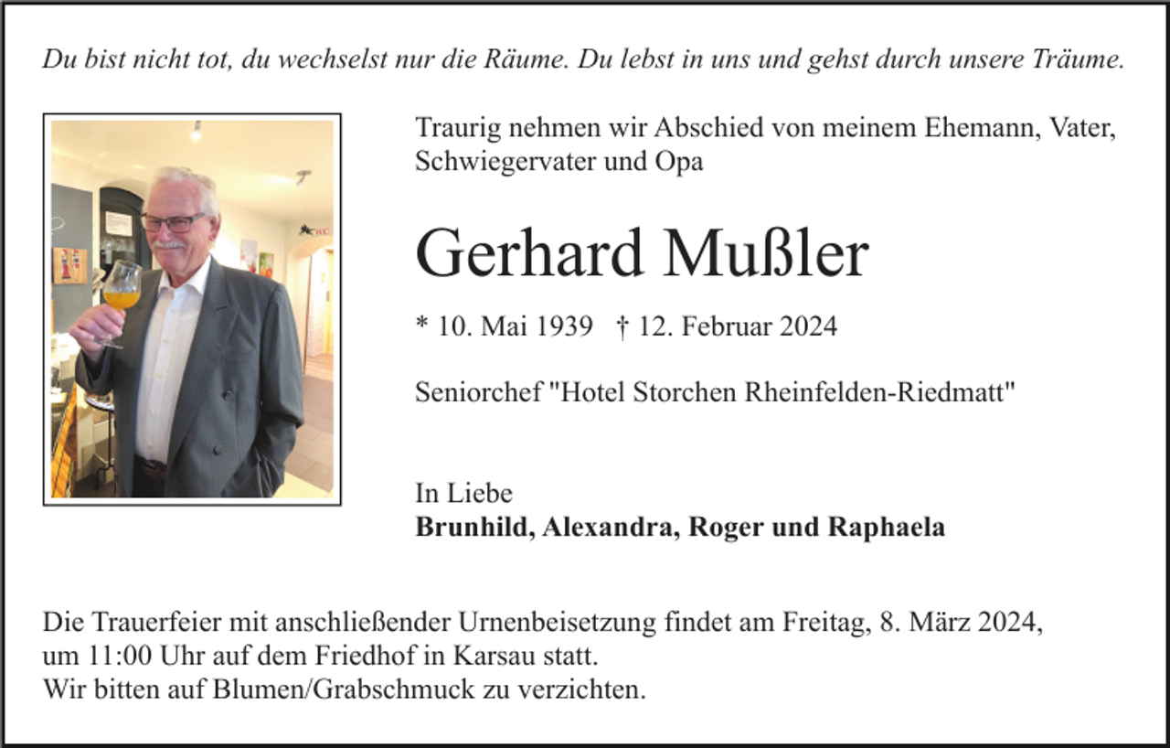 Du bist nicht tot, du wechselst nur die Räume. Du lebst in uns und gehst durch unsere Träume.
Traurig nehmen wir Abschied von meinem Ehemann, Vater,
Schwiegervater und Opa
Gerhard Mußler
* 10. Mai 1939 † 12. Februar 2024
Seniorchef "Hotel Storchen Rheinfelden-Riedmatt"
In Liebe
Brunhild, Alexandra, Roger und Raphaela
Die Trauerfeier mit anschließender Urnenbeisetzung findet am Freitag, 8. März 2024,
um 11:00 Uhr auf dem Friedhof in Karsau statt.
Wir bitten auf Blumen/Grabschmuck zu verzichten.