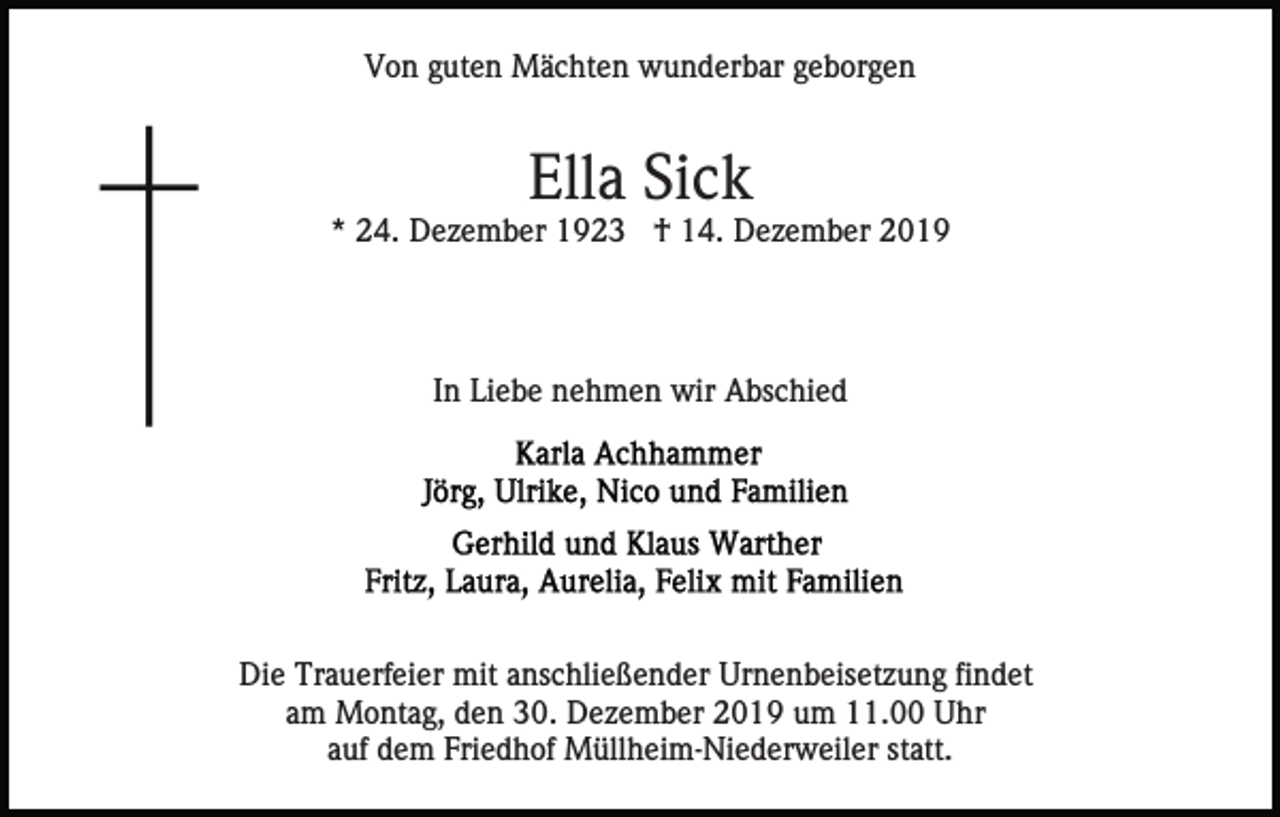 <p>Von guten Mächten wunderbar geborgen</p><p>Ella Sick<br />* 24. Dezember 1923 † 14. Dezember 2019</p><p>In Liebe nehmen wir Abschied</p><p>Die Trauerfeier mit anschließender Urnenbeisetzung findet<br />am Montag, den 30. Dezember 2019 um 11.00 Uhr<br />auf dem Friedhof Müllheim-Niederweiler statt.</p>
