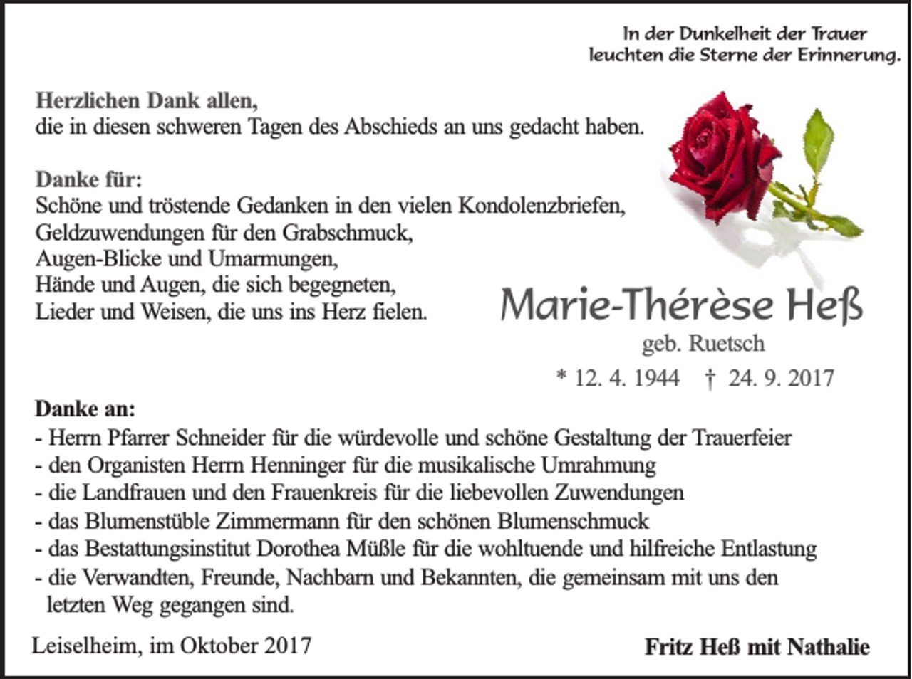 <p>IInn der<br />d e r Dunkelheit<br />D u n k el h eit der<br />d e r Trauer<br />Tr a u e r<br />lleuchten<br />e u c ht e n die<br />di e Sterne<br />St e rn e dder<br />e r EErinnerung.<br />ri n n e r u n g.</p><p>HHerzlichen<br />e r z lic h e n Dank<br />D a n k aallen,<br />lle n ,<br />die<br />d ie iin<br />n ddiesen<br />ie se n sschweren<br />c h w e re n TTagen<br />a g e n ddes<br />e s AAbschieds<br />b sc h ie d s an<br />an uuns<br />n s gedacht<br />ge d a c h t haben.<br />ha b e n .<br />Danke<br />D a n k e ffür:<br />ü r:<br />S c h ö n e und<br />u n d ttröstende<br />rö ste n d e Gedanken<br />G e d a n k e n iin<br />n dden<br />e n vvielen<br />ie le n Kondolenzbriefen,<br />K o n d o le n z b rie fe n ,<br />Schöne<br />G e ld z u w e n d u n g e n ffür<br />ü r den<br />de n Grabschmuck,<br />G ra b sc h m u c k ,<br />Geldzuwendungen<br />Augen-Blicke<br />A u g e n -B lic k e und<br />u n d Umarmungen,<br />U m a rm u n g e n ,<br />Hände<br />H ä n d e und<br />u n d Augen,<br />A u g e n , die<br />die ssich<br />ic h bbegegneten,<br />e g e g n e te n ,<br />L ie d e r und<br />un d Weisen,<br />W e ise n , die<br />die uns<br />u n s in<br />He rz ffielen.<br />ie le n .<br />Lieder<br />inss Herz</p><p>MMarie-Thérèse<br />a ri e- T h é r è s e Heß<br />He ß<br />g e b . Ruetsch<br />geb.<br />Ru e tsc h<br />** 112.<br />2 . 4.4. 1944<br />19 †<br />† 224.<br />4 . 9.9. 2017<br />20 1 7</p><p>DDanke<br />a n k e an:<br />an :<br />fürr die<br />-- Herrn<br />He rrn Pfarrer<br />P fa rre r Schneider<br />Sc h n e id e r fü<br />die würdevolle<br />w ü rd e v o lle und<br />u n d sschöne<br />c h ö n e Gestaltung<br />G e sta ltu n g dder<br />e r Trauerfeier<br />T ra u e rfe ie r<br />-- den<br />fürr die<br />de n Organisten<br />O rg a n iste n Herrn<br />H e rrn Henninger<br />H e n n in g e r fü<br />die musikalische<br />m u sik a lisc h e Umrahmung<br />U m ra h m u n g<br />die Landfrauen<br />L a n d fra u e n uund<br />n d dden<br />e n Frauenkreis<br />F ra u e n k re is fü<br />die lliebevollen<br />ie b e v o lle n Zuwendungen<br />Z u w en d u n g en<br />-- die<br />fürr die<br />da s Blumenstüble<br />Blu m e n stü b le Zimmermann<br />Z im m e rm a n n ffür<br />ü r den<br />de n sschönen<br />c h ö n e n Blumenschmuck<br />B lu m e n sc h m u c k<br />-- das<br />-- das<br />da s Bestattungsinstitut<br />Be sta ttu n g sin stitu t Dorothea<br />Do ro th e a Müßle<br />M ü ß le ffür<br />ü r die<br />die wohltuende<br />w o h ltu e n d e und<br />u n d hhilfreiche<br />ilfre ic h e Entlastung<br />E n tla stu n g<br />-- die<br />die Verwandten,<br />V e rw a n d te n , Freunde,<br />Fre u n d e , Nachbarn<br />Na c h b a rn uund<br />n d Bekannten,<br />B e k a n n te n , die<br />die gemeinsam<br />g e m e in sa m mmit<br />it uns<br />un s den<br />de n<br />le tz te n Weg<br />W e g ggegangen<br />e g a n g e n ssind.<br />in d .<br />letzten<br />LLeiselheim,<br />eis el h ei m, i im<br />m Oktober<br />O kt o b er 22</p><p>FFritz<br />r itz Heß<br />H e ß mit<br />m it Nathalie<br />Na th a lie</p>