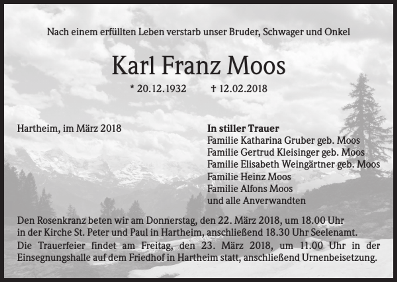 <p>Nach einem erfüllten Leben verstarb unser Bruder, Schwager und Onkel</p><p>Karl Franz Moos<br />* 20.12.1932</p><p>Hartheim, im März 2018</p><p>† 12.02.2018</p><p>In stiller Trauer<br />Familie Katharina Gruber geb. Moos<br />Familie Gertrud Kleisinger geb. Moos<br />Familie Elisabeth Weingärtner geb. Moos<br />Familie Heinz Moos<br />Familie Alfons Moos<br />und alle Anverwandten</p><p>Den Rosenkranz beten wir am Donnerstag, den 22. März 2018, um 18.00 Uhr<br />in der Kirche St. Peter und Paul in Hartheim, anschließend 18.30 Uhr Seelenamt.<br />Die Trauerfeier findet am Freitag, den 23. März 2018, um 11.00 Uhr in der<br />Einsegnungshalle auf dem Friedhof in Hartheim statt, anschließend Urnenbeisetzung.</p>