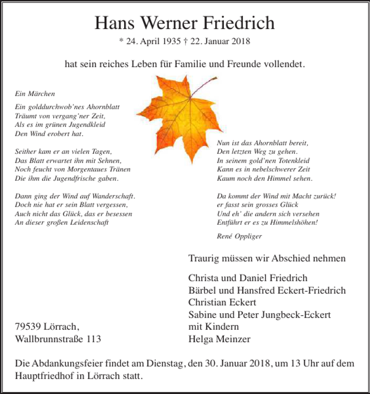 <p>Hans Werner Friedrich<br />* 24. April 1935 † 22. Januar 2018</p><p>hat sein reiches Leben für Familie und Freunde vollendet.<br />Ein Märchen<br />Ein golddurchwob’nes Ahornblatt<br />Träumt von vergang’ner Zeit,<br />Als es im grünen Jugendkleid<br />Den Wind erobert hat.<br />Seither kam er an vielen Tagen,<br />Das Blatt erwartet ihn mit Sehnen,<br />Noch feucht von Morgentaues Tränen<br />Die ihm die Jugendfrische gaben.</p><p>Nun ist das Ahornblatt bereit,<br />Den letzten Weg zu gehen.<br />In seinem gold’nen Totenkleid<br />Kann es in nebelschwerer Zeit<br />Kaum noch den Himmel sehen.</p><p>Dann ging der Wind auf Wanderschaft.<br />Doch nie hat er sein Blatt vergessen,<br />Auch nicht das Glück, das er besessen<br />An dieser großen Leidenschaft</p><p>Da kommt der Wind mit Macht zurück!<br />er fasst sein grosses Glück<br />Und eh’ die andern sich versehen<br />Entführt er es zu Himmelshöhen!<br />René Oppliger</p><p>Traurig müssen wir Abschied nehmen</p><p>79539 Lörrach,<br />Wallbrunnstraße 113</p><p>Christa und Daniel Friedrich<br />Bärbel und Hansfred Eckert-Friedrich<br />Christian Eckert<br />Sabine und Peter Jungbeck-Eckert<br />mit Kindern<br />Helga Meinzer</p><p>Die Abdankungsfeier findet am Dienstag, den 30. Januar 2018, um 13 Uhr auf dem<br />Hauptfriedhof in Lörrach statt.</p>