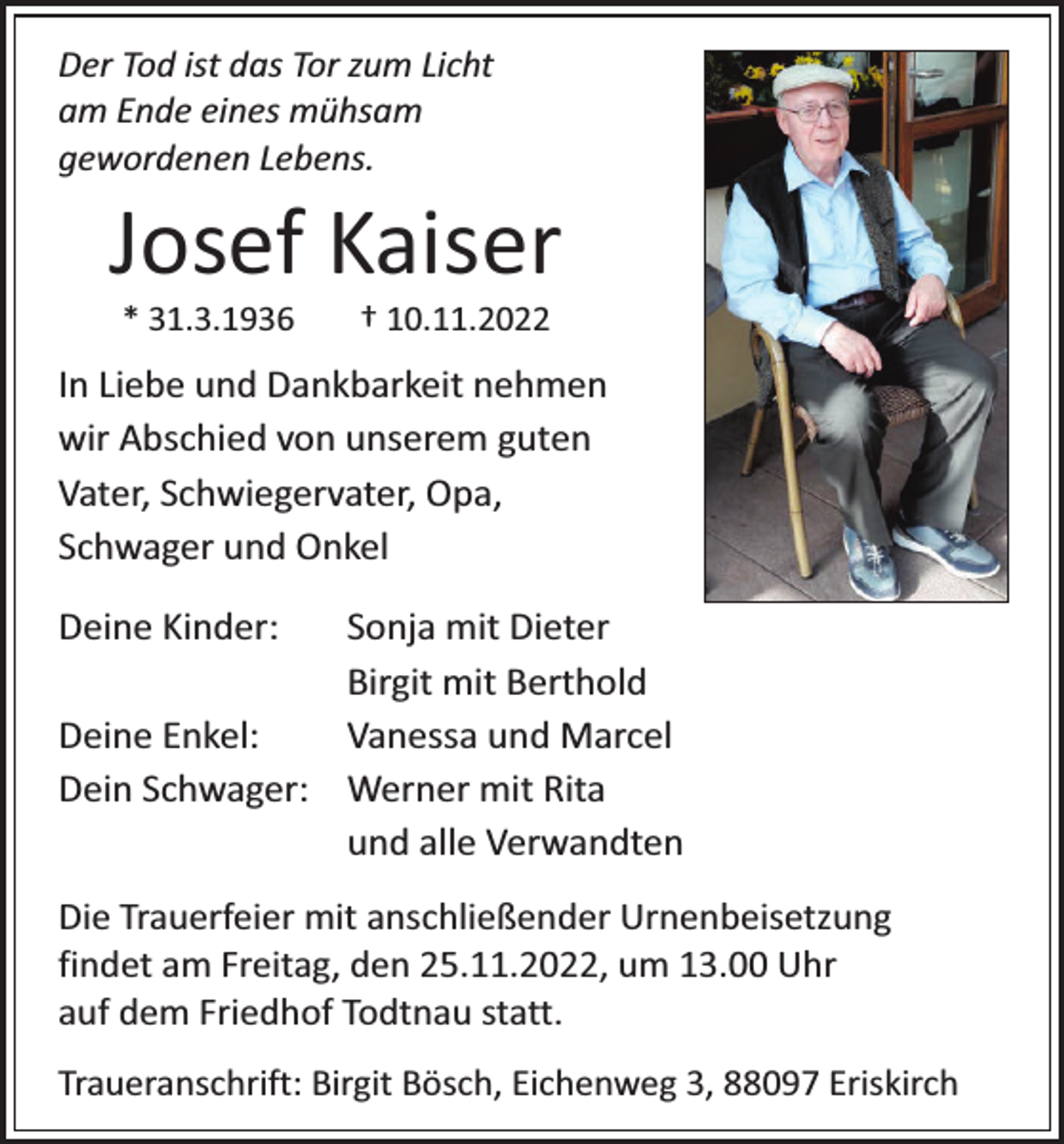 <p>Der Tod ist das Tor zum Licht<br />am Ende eines mühsam<br />gewordenen Lebens.</p><p>Josef Kaiser<br />* 31.3.1936</p><p>† 10.11.2022</p><p>In Liebe und Dankbarkeit nehmen<br />wir Abschied von unserem guten<br />Vater, Schwiegervater, Opa,<br />Schwager und Onkel<br />Deine Kinder:</p><p>Sonja mit Dieter<br />Birgit mit Berthold<br />Deine Enkel:<br />Vanessa und Marcel<br />Dein Schwager: Werner mit Rita<br />und alle Verwandten</p><p>Die Trauerfeier mit anschließender Urnenbeisetzung<br />findet am Freitag, den 25.11.2022, um 13.00 Uhr<br />auf dem Friedhof Todtnau statt.<br />Traueranschrift: Birgit Bösch, Eichenweg 3, 88097 Eriskirch</p>