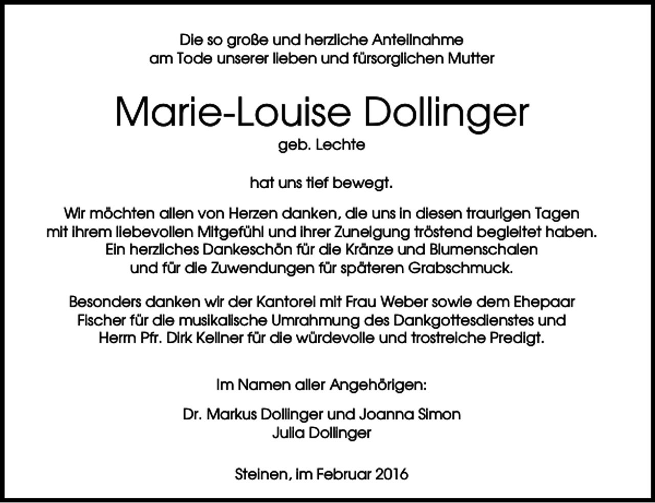 <p>Die so große und herzliche Anteilnahme<br />am Tode unserer lieben und fürsorglichen Mutter</p><p>Marie-Louise Dollinger<br />geb. Lechte<br />hat uns tief bewegt.<br />Wir möchten allen von Herzen danken, die uns in diesen traurigen Tagen<br />mit ihrem liebevollen Mitgefühl und ihrer Zuneigung tröstend begleitet haben.<br />Ein herzliches Dankeschön für die Kränze und Blumenschalen<br />und für die Zuwendungen für späteren Grabschmuck.<br />Besonders danken wir der Kantorei mit Frau Weber sowie dem Ehepaar<br />Fischer für die musikalische Umrahmung des Dankgottesdienstes und<br />Herrn Pfr. Dirk Kellner für die würdevolle und trostreiche Predigt.<br />Im Namen aller Angehörigen:<br />Dr. Markus Dollinger und Joanna Simon<br />Julia Dollinger<br />Steinen, im Februar 2016</p>