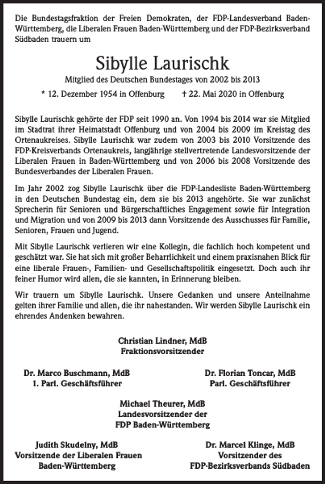 <p>Die Bundestagsfraktion der Freien Demokraten, der FDP-Landesverband Baden-­<br />Württemberg, die Liberalen Frauen Baden-Württemberg und der FDP-Bezirksverband<br />­Südbaden trauern um</p><p>Sibylle Laurischk</p><p>Mitglied des Deutschen Bundestages von 2002 bis 2013<br />* 12. Dezember 1954 in Offenburg † 22. Mai 2020 in Offenburg<br />Sibylle Laurischk gehörte der FDP seit 1990 an. Von 1994 bis 2014 war sie Mitglied<br />im Stadtrat ihrer Heimatstadt Offenburg und von 2004 bis 2009 im Kreistag des<br />­Ortenaukreises. Sibylle Laurischk war zudem von 2003 bis 2010 Vorsitzende des<br />FDP-Kreisverbands Ortenaukreis, langjährige stellvertretende Landesvorsitzende der<br />Liberalen Frauen in Baden-Württemberg und von 2006 bis 2008 Vorsitzende des<br />Bundesverbandes der Liberalen Frauen.<br />Im Jahr 2002 zog Sibylle Laurischk über die FDP-Landesliste Baden-Württemberg<br />in den Deutschen Bundestag ein, dem sie bis 2013 angehörte. Sie war zunächst<br />­Sprecherin für Senioren und Bürgerschaftliches Engagement sowie für Integration<br />und Migration und von 2009 bis 2013 dann Vorsitzende des Ausschusses für Familie,<br />Senioren, Frauen und Jugend.<br />Mit Sibylle Laurischk verlieren wir eine Kollegin, die fachlich hoch kompetent und<br />geschätzt war. Sie hat sich mit großer Beharrlichkeit und einem praxisnahen Blick für<br />eine liberale Frauen-, Familien- und Gesellschaftspolitik eingesetzt. Doch auch ihr<br />feiner Humor wird allen, die sie kannten, in Erinnerung bleiben.<br />Wir trauern um Sibylle Laurischk. Unsere Gedanken und unsere Anteilnahme<br />gelten ihrer Familie und allen, die ihr nahestanden. Wir werden Sibylle Laurischk ein<br />ehrendes Andenken bewahren.<br />Christian Lindner, MdB<br />Fraktionsvorsitzender<br />Dr. Marco Buschmann, MdB</p><p>1. Parl. Geschäftsführer</p><p>Dr. Florian Toncar, MdB<br />Parl. Geschäftsführer</p><p>Michael Theurer, MdB<br />Landesvorsitzender der<br />FDP Baden-Württemberg</p><p>Judith Skudelny, MdB<br />orsitzende der Liberalen Frauen<br />V</p><p>Baden-Württemberg</p><p>Dr. Marcel Klinge, MdB<br />Vorsitzender des<br />FDP-Bezirksverbands Südbaden</p>