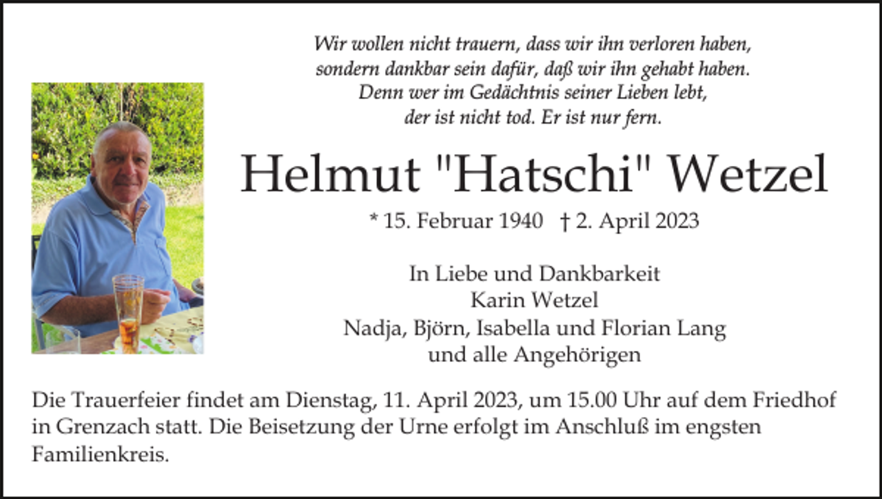 <p>Wir wollen nicht trauern, dass wir ihn verloren haben,<br />sondern dankbar sein dafür, daß wir ihn gehabt haben.<br />Denn wer im Gedächtnis seiner Lieben lebt,<br />der ist nicht tod. Er ist nur fern.</p><p>Helmut "Hatschi" Wetzel<br />* 15. Februar 1940 † 2. April 2023<br />In Liebe und Dankbarkeit<br />Karin Wetzel<br />Nadja, Björn, Isabella und Florian Lang<br />und alle Angehörigen<br />Die Trauerfeier findet am Dienstag, 11. April 2023, um 15.00 Uhr auf dem Friedhof<br />in Grenzach statt. Die Beisetzung der Urne erfolgt im Anschluß im engsten<br />Familienkreis.</p>