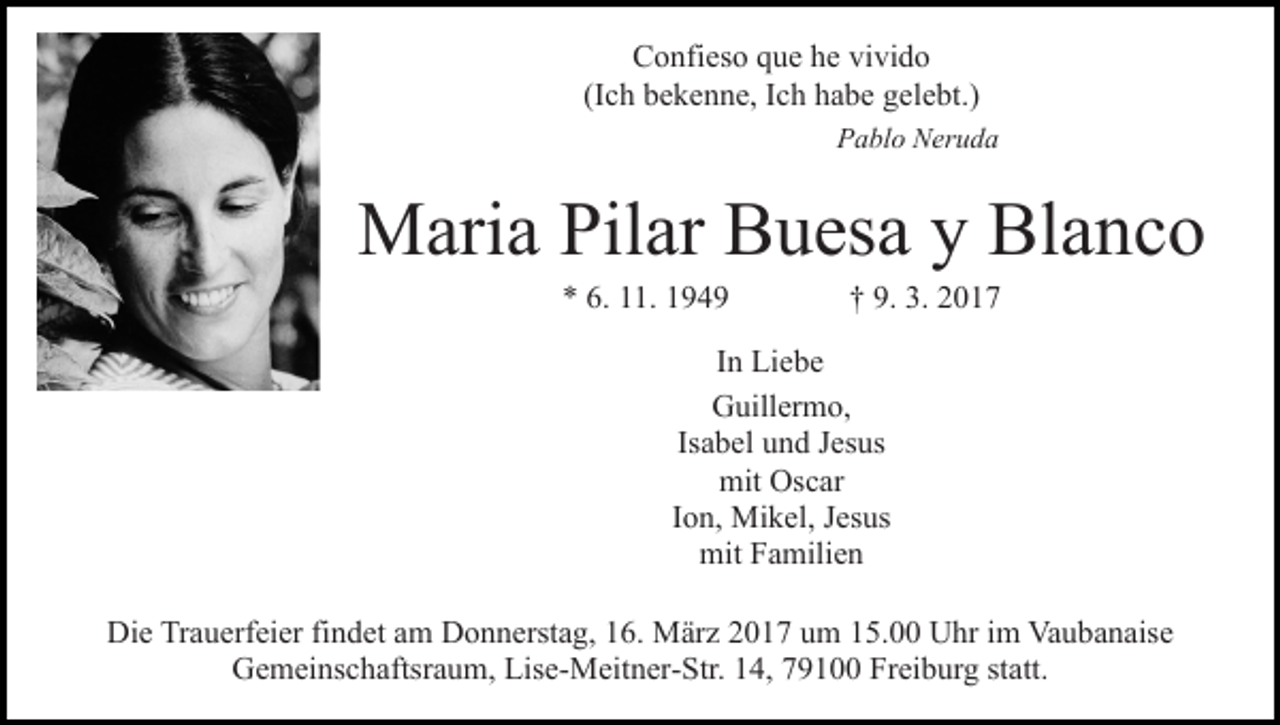 <p>Confieso que he vivido<br />(Ich bekenne, Ich habe gelebt.)<br />Pablo Neruda</p><p>Maria Pilar Buesa y Blanco<br />* 6. 11. 1949</p><p>† 9. 3. 2017</p><p>In Liebe<br />Guillermo,<br />Isabel und Jesus<br />mit Oscar<br />Ion, Mikel, Jesus<br />mit Familien<br />Die Trauerfeier findet am Donnerstag, 16. März 2017 um 15.00 Uhr im Vaubanaise<br />Gemeinschaftsraum, Lise-Meitner-Str. 14, 79100 Freiburg statt.</p>