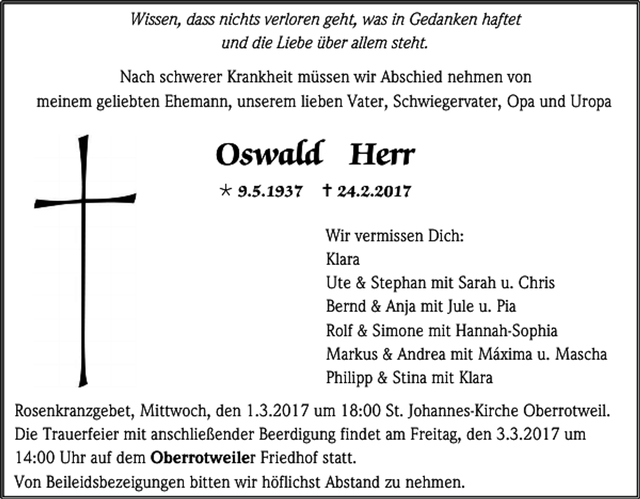 <p>Wissen, dass nichts verloren geht, was in Gedanken haftet<br />und die Liebe über allem steht.<br />Nach schwerer Krankheit müssen wir Abschied nehmen von<br />meinem geliebten Ehemann, unserem lieben Vater, Schwiegervater, Opa und Uropa</p><p>Oswald Herr<br /> 9.5.1937</p><p> 24.2.2017<br />Wir vermissen Dich:<br />Klara<br />Ute &amp; Stephan mit Sarah u. Chris<br />Bernd &amp; Anja mit Jule u. Pia<br />Rolf &amp; Simone mit Hannah-Sophia<br />Markus &amp; Andrea mit Máxima u. Mascha<br />Philipp &amp; Stina mit Klara</p><p>Rosenkranzgebet, Mittwoch, den 1.3.2017 um 18:00 St. Johannes-Kirche Oberrotweil.<br />Die Trauerfeier mit anschließender Beerdigung findet am Freitag, den 3.3.2017 um<br />14:00 Uhr auf dem Oberrotweiler Friedhof statt.<br />Von Beileidsbezeigungen bitten wir höflichst Abstand zu nehmen.</p>