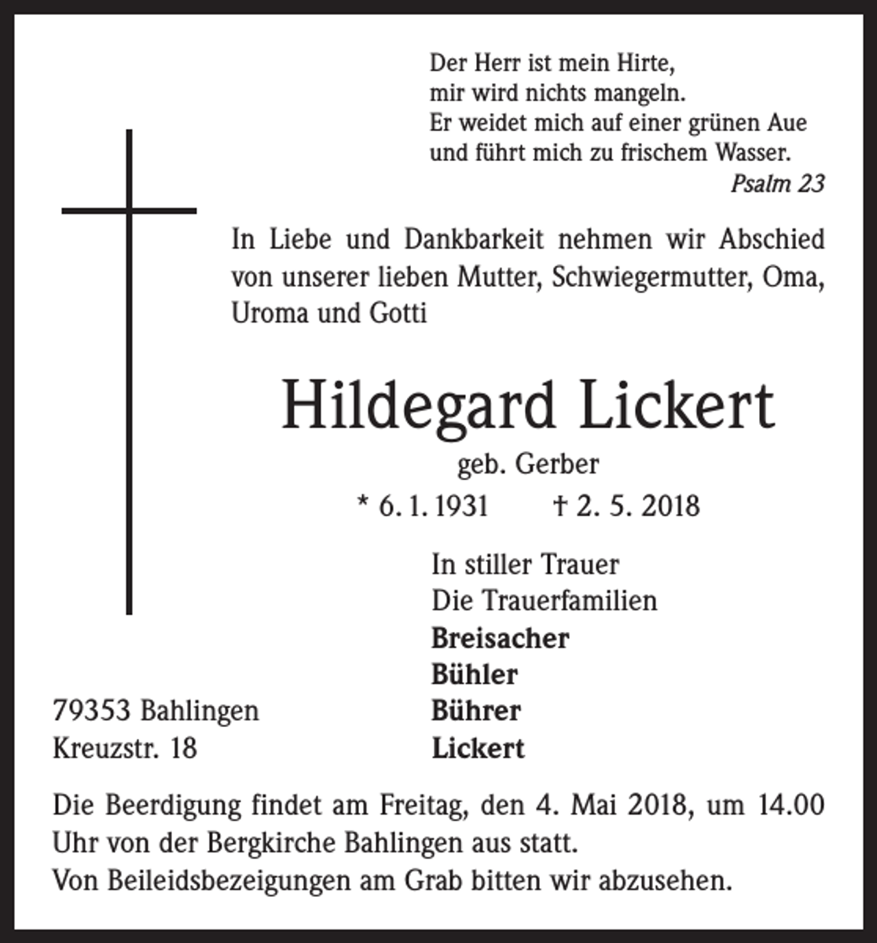 <p>Der Herr ist mein Hirte,<br />mir wird nichts mangeln.<br />Er weidet mich auf einer grünen Aue<br />und führt mich zu frischem Wasser.</p><p>Psalm 23</p><p>In Liebe und Dankbarkeit nehmen wir Abschied<br />von unserer lieben Mutter, Schwiegermutter, Oma,<br />Uroma und Gotti</p><p>Hildegard Lickert<br />geb. Gerber<br />* 6. 1. 1931 † 2. 5. 2018</p><p>79353 Bahlingen<br />Kreuzstr. 18</p><p>In stiller Trauer<br />Die Trauerfamilien<br />Breisacher<br />Bühler<br />Bührer<br />Lickert</p><p>Die Beerdigung findet am Freitag, den 4. Mai 2018, um 14.00<br />Uhr von der Bergkirche Bahlingen aus statt.<br />Von Beileidsbezeigungen am Grab bitten wir abzusehen.</p>