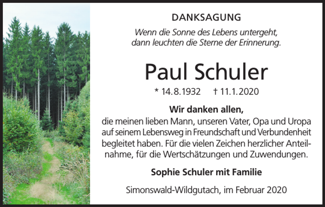 <p>DANKSAGUNG<br />Wenn die Sonne des Lebens untergeht,<br />dann leuchten die Sterne der Erinnerung.</p><p>Paul Schuler<br />* 14.8.1932</p><p>† 11.1.2020</p><p>Wir danken allen,<br />die meinen lieben Mann, unseren Vater, Opa und Uropa<br />auf seinem Lebensweg in Freundschaft und Verbundenheit<br />begleitet haben. Für die vielen Zeichen herzlicher Anteilnahme, für die Wertschätzungen und Zuwendungen.<br />Sophie Schuler mit Familie<br />Simonswald-Wildgutach, im Februar 2020</p>