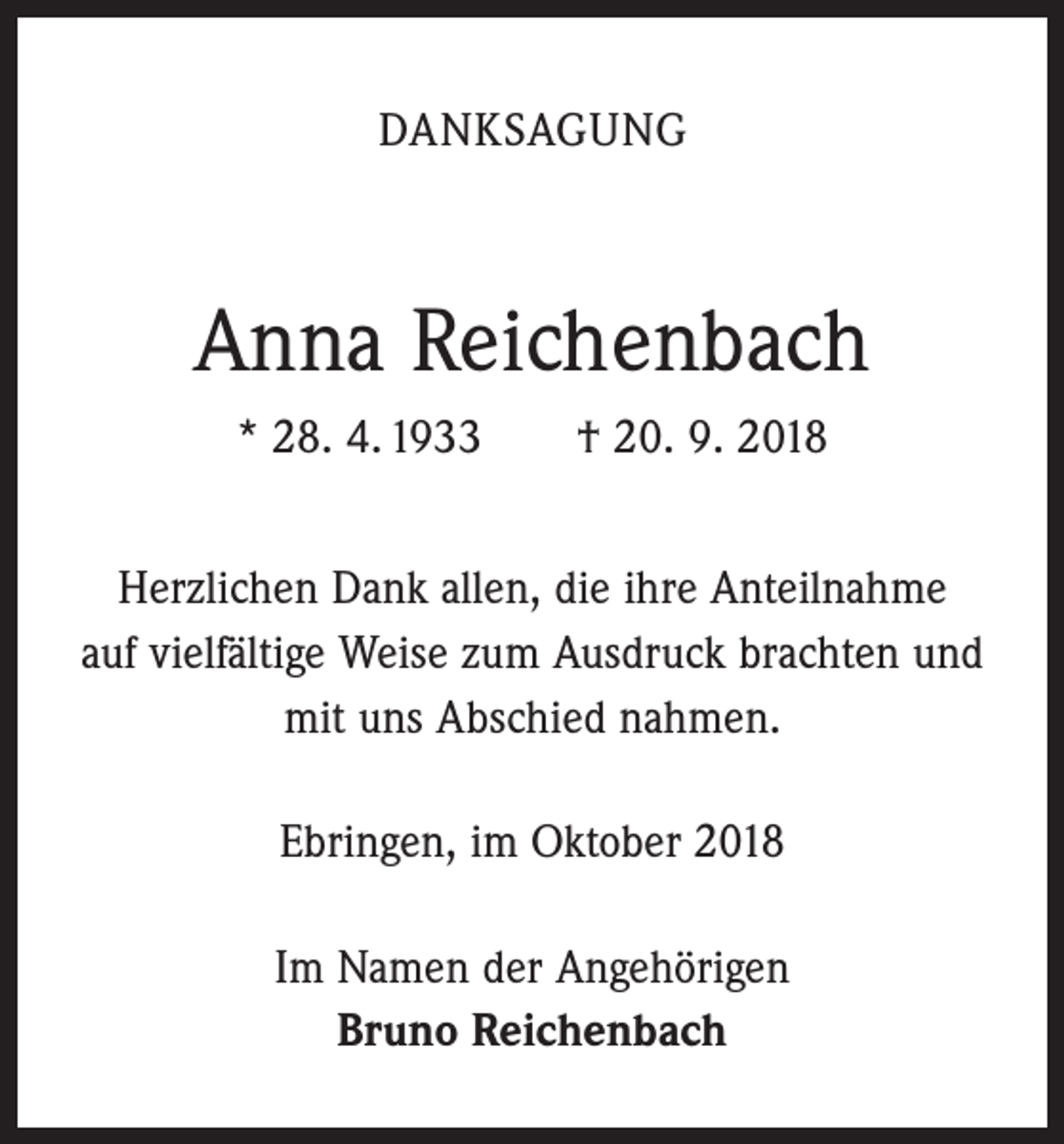 <p>DANKSAGUNG</p><p>Anna Reichenbach<br />* 28. 4. 1933 † 20. 9. 2018<br />Herzlichen Dank allen, die ihre Anteilnahme<br />auf vielfältige Weise zum Ausdruck brachten und<br />mit uns Abschied nahmen.<br />Ebringen, im Oktober 2018<br />Im Namen der Angehörigen<br />Bruno Reichenbach</p>