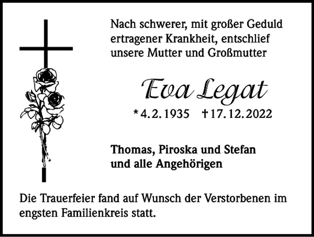 <p>Nach schwerer, mit großer Geduld<br />ertragener Krankheit, entschlief<br />unsere Mutter und Großmutter</p><p>Eva Legat<br />* 4. 2. 1935 † 17. 12. 2022<br />Thomas, Piroska und Stefan<br />und alle Angehörigen<br />Die Trauerfeier fand auf Wunsch der Verstorbenen im<br />engsten Familienkreis statt.</p>