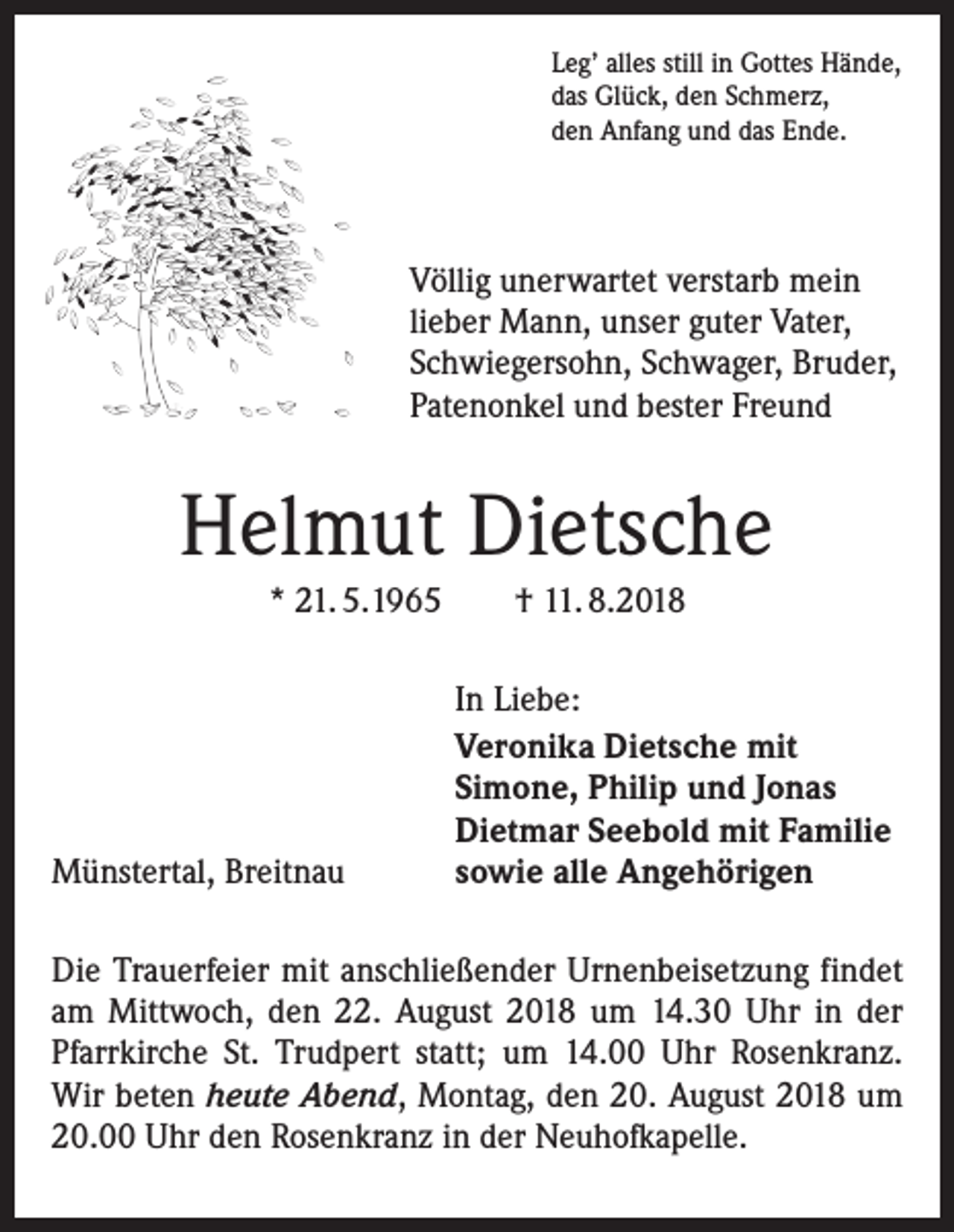 <p>Leg’ alles still in Gottes Hände,<br />das Glück, den Schmerz,<br />den Anfang und das Ende.</p><p>Völlig unerwartet verstarb mein<br />lieber Mann, unser guter Vater,<br />Schwiegersohn, Schwager, Bruder,<br />Patenonkel und bester Freund</p><p>Helmut Dietsche<br />* 21. 5.1965</p><p>Münstertal, Breitnau</p><p>† 11. 8.2018<br />In Liebe:<br />Veronika Dietsche mit<br />Simone, Philip und Jonas<br />Dietmar Seebold mit Familie<br />sowie alle Angehörigen</p><p>Die Trauerfeier mit anschließender Urnenbeisetzung findet<br />am Mittwoch, den 22. August 2018 um 14.30 Uhr in der<br />Pfarrkirche St. Trudpert statt; um 14.00 Uhr Rosenkranz.<br />Wir beten heute Abend, Montag, den 20. August 2018 um<br />20.00 Uhr den Rosenkranz in der Neuhofkapelle.</p>