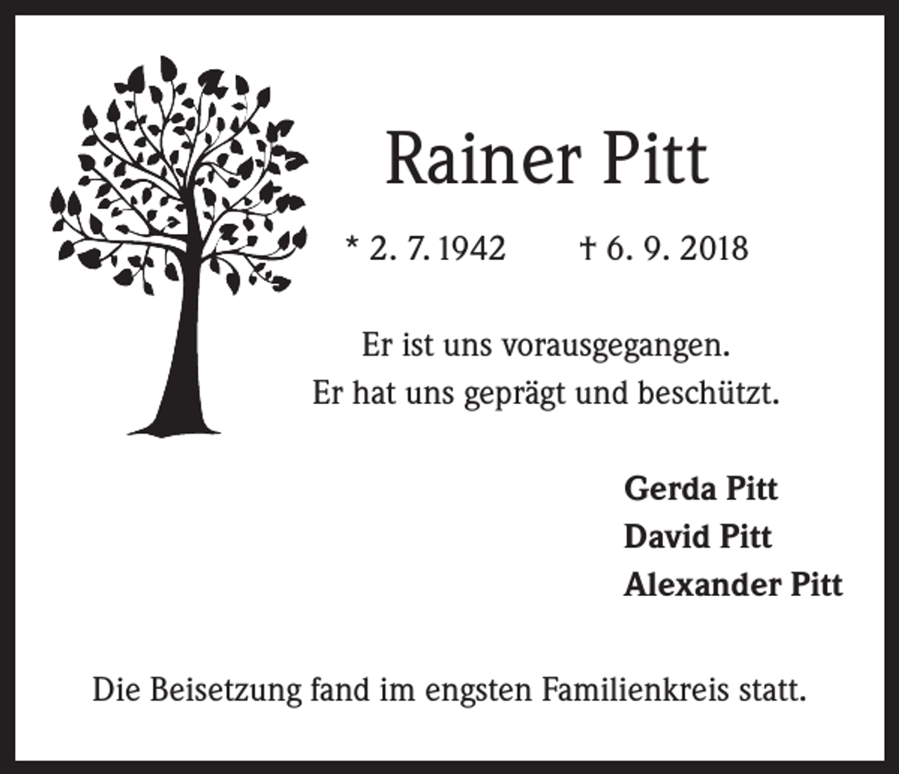 <p>Rainer Pitt<br />* 2. 7. 1942 † 6. 9. 2018<br />Er ist uns vorausgegangen.<br />Er hat uns geprägt und beschützt.<br />Gerda Pitt<br />David Pitt<br />Alexander Pitt<br />Die Beisetzung fand im engsten Familienkreis statt.</p>