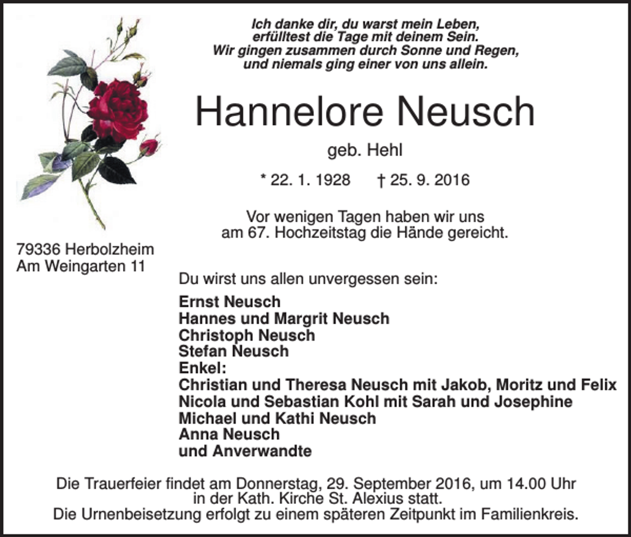<p>Ich danke dir, du warst mein Leben,<br />erfülltest die Tage mit deinem Sein.<br />Wir gingen zusammen durch Sonne und Regen,<br />und niemals ging einer von uns allein.</p><p>Hannelore Neusch<br />geb. Hehl<br />* 22. 1. 1928</p><p>† 25. 9. 2016</p><p>Vor wenigen Tagen haben wir uns<br />am 67. Hochzeitstag die Hände gereicht.<br />79336 Herbolzheim<br />Am Weingarten 11</p><p>Du wirst uns allen unvergessen sein:<br />Ernst Neusch<br />Hannes und Margrit Neusch<br />Christoph Neusch<br />Stefan Neusch<br />Enkel:<br />Christian und Theresa Neusch mit Jakob, Moritz und Felix<br />Nicola und Sebastian Kohl mit Sarah und Josephine<br />Michael und Kathi Neusch<br />Anna Neusch<br />und Anverwandte</p><p>Die Trauerfeier findet am Donnerstag, 29. September 2016, um 14.00 Uhr<br />in der Kath. Kirche St. Alexius statt.<br />Die Urnenbeisetzung erfolgt zu einem späteren Zeitpunkt im Familienkreis.</p>