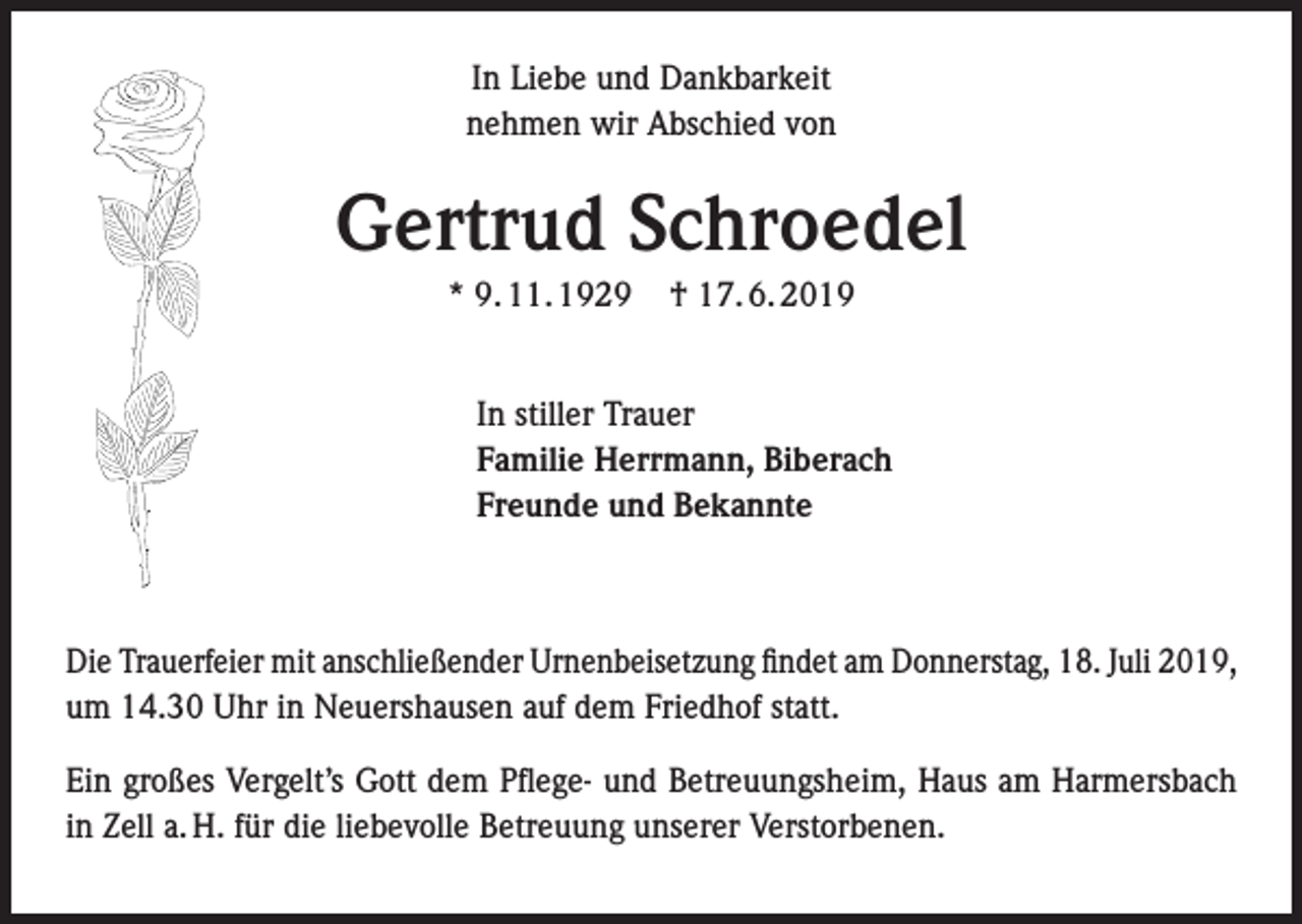<p>In Liebe und Dankbarkeit<br />nehmen wir Abschied von</p><p>Gertrud Schroedel<br />* 9. 11. 1929</p><p>† 17. 6. 2019</p><p>In stiller Trauer<br />Familie Herrmann, Biberach<br />Freunde und Bekannte</p><p>Die Trauerfeier mit anschließender Urnenbeisetzung findet am Donnerstag, 18. Juli 2019,<br />um 14.30 Uhr in Neuershausen auf dem Friedhof statt.<br />Ein großes Vergelt’s Gott dem Pflege- und Betreuungsheim, Haus am Harmersbach<br />in Zell a. H. für die liebevolle Betreuung unserer Verstorbenen.</p>