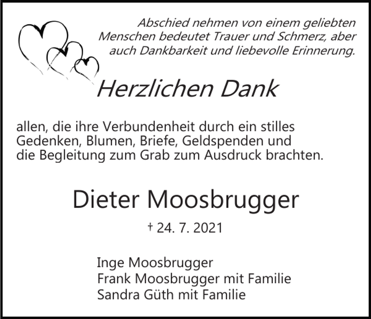 <p>Abschied nehmen von einem geliebten<br />Menschen bedeutet Trauer und Schmerz, aber<br />auch Dankbarkeit und liebevolle Erinnerung.</p><p>Herzlichen Dank<br />allen, die ihre Verbundenheit durch ein stilles<br />Gedenken, Blumen, Briefe, Geldspenden und<br />die Begleitung zum Grab zum Ausdruck brachten.</p><p>Dieter Moosbrugger<br />† 24. 7. 2021<br />Inge Moosbrugger<br />Frank Moosbrugger mit Familie<br />Sandra Güth mit Familie</p>