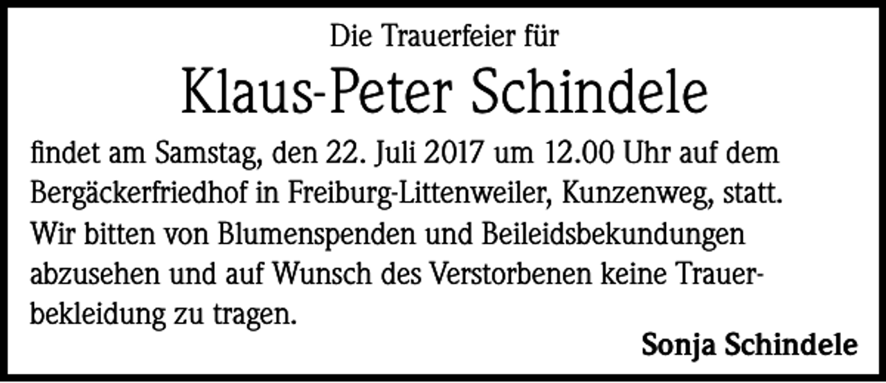 <p>Die Trauerfeier für</p><p>Klaus-Peter Schindele<br />findet am Samstag, den 22. Juli 2017 um 12.00 Uhr auf dem<br />Bergäckerfriedhof in Freiburg-Littenweiler, Kunzenweg, statt.<br />Wir bitten von Blumenspenden und Beileidsbekundungen<br />abzusehen und auf Wunsch des Verstorbenen keine Trauerbekleidung zu tragen.</p><p>Sonja Schindele</p>