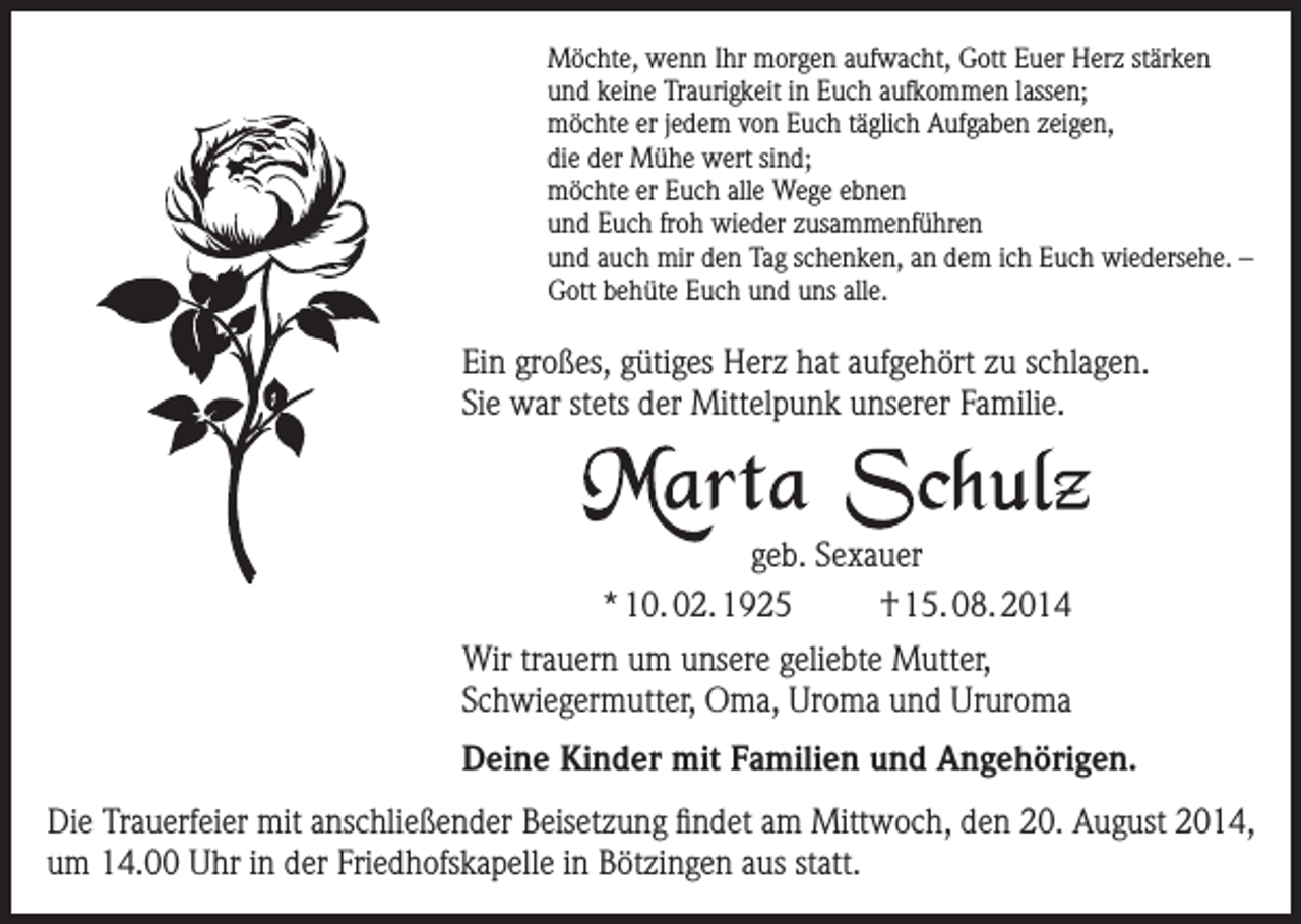 <p>Möchte, wenn Ihr morgen aufwacht, Gott Euer Herz stärken<br />und keine Traurigkeit in Euch aufkommen lassen;<br />möchte er jedem von Euch täglich Aufgaben zeigen,<br />die der Mühe wert sind;<br />möchte er Euch alle Wege ebnen<br />und Euch froh wieder zusammenführen<br />und auch mir den Tag schenken, an dem ich Euch wiedersehe. –<br />Gott behüte Euch und uns alle.</p><p>Ein großes, gütiges Herz hat aufgehört zu schlagen.<br />Sie war stets der Mittelpunk unserer Familie.</p><p>geb. Sexauer<br />* 10. 02. 1925<br />† 15. 08. 2014<br />Wir trauern um unsere geliebte Mutter,<br />Schwiegermutter, Oma, Uroma und Ururoma<br />Deine Kinder mit Familien und Angehörigen.<br />Die Trauerfeier mit anschließender Beisetzung findet am Mittwoch, den 20. August 2014,<br />um 14.00 Uhr in der Friedhofskapelle in Bötzingen aus statt.</p>