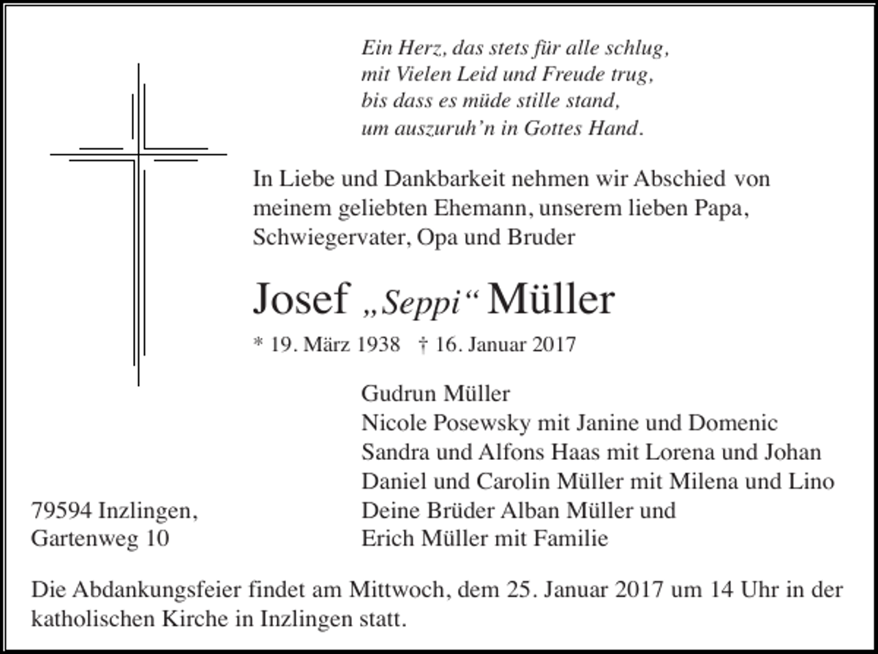 <p>Ein Herz, das stets für alle schlug,<br />mit Vielen Leid und Freude trug,<br />bis dass es müde stille stand,<br />um auszuruh’n in Gottes Hand.</p><p>In Liebe und Dankbarkeit nehmen wir Abschied von<br />meinem geliebten Ehemann, unserem lieben Papa,<br />Schwiegervater, Opa und Bruder</p><p>Josef „Seppi“ Müller<br />* 19. März 1938 † 16. Januar 2019594 Inzlingen,<br />Gartenweg 10</p><p>Gudrun Müller<br />Nicole Posewsky mit Janine und Domenic<br />Sandra und Alfons Haas mit Lorena und Johan<br />Daniel und Carolin Müller mit Milena und Lino<br />Deine Brüder Alban Müller und<br />Erich Müller mit Familie</p><p>Die Abdankungsfeier findet am Mittwoch, dem 25. Januar 2017 um 14 Uhr in der<br />katholischen Kirche in Inzlingen statt.</p>