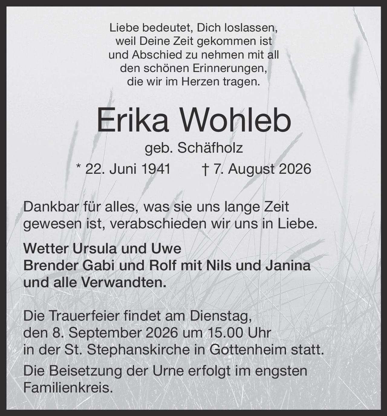 <p><i>Liebe bedeutet, Dich loslassen,<br>weil Deine Zeit gekommen ist<br>und Abschied zu nehmen mit all<br>den schönen Erinnerungen,<br>die wir im Herzen tragen.</i></p><p><strong>Erika Wohleb</strong> geb. Schäfholz<br>* 22. Juni 1941 † 7. August 2026</p><p>Dankbar für alles, was sie uns lange Zeit gewesen ist, verabschieden wir uns in Liebe.</p><p>Wetter Ursula und Uwe<br>Brender Gabi und Rolf mit Nils und Janina<br>und alle Verwandten.</p><p>Die Trauerfeier findet am Dienstag, den 8. September 2026 um 15.00 Uhr in der St. Stephanskirche in Gottenheim statt.</p><p>Die Beisetzung der Urne erfolgt im engsten Familienkreis.</p>