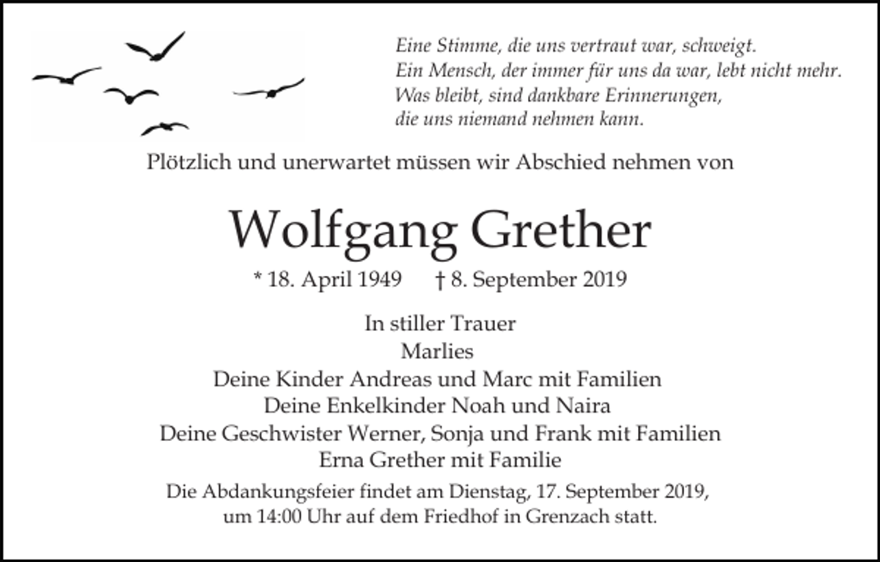 <p>Eine Stimme, die uns vertraut war, schweigt.<br />Ein Mensch, der immer für uns da war, lebt nicht mehr.<br />Was bleibt, sind dankbare Erinnerungen,<br />die uns niemand nehmen kann.</p><p>Plötzlich und unerwartet müssen wir Abschied nehmen von</p><p>Wolfgang Grether<br />* 18. April 1949</p><p>† 8. September 2019</p><p>In stiller Trauer<br />Marlies<br />Deine Kinder Andreas und Marc mit Familien<br />Deine Enkelkinder Noah und Naira<br />Deine Geschwister Werner, Sonja und Frank mit Familien<br />Erna Grether mit Familie<br />Die Abdankungsfeier findet am Dienstag, 17. September 2019,<br />um 14:00 Uhr auf dem Friedhof in Grenzach statt.</p>