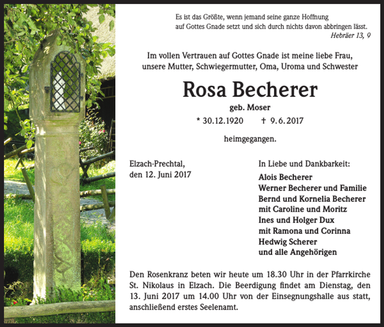 <p>Es ist das Größte, wenn jemand seine ganze Hoffnung<br />auf Gottes Gnade setzt und sich durch nichts davon abbringen lässt.</p><p>Hebräer 13, 9</p><p>Im vollen Vertrauen auf Gottes Gnade ist meine liebe Frau,<br />unsere Mutter, Schwiegermutter, Oma, Uroma und Schwester</p><p>Rosa Becherer<br />geb. Moser</p><p>* 30.12.1920</p><p>† 9. 6. 2017</p><p>heimgegangen.<br />Elzach-Prechtal,<br />den 12. Juni 2017</p><p>In Liebe und Dankbarkeit:<br />Alois Becherer<br />Werner Becherer und Familie<br />Bernd und Kornelia Becherer<br />mit Caroline und Moritz<br />Ines und Holger Dux<br />mit Ramona und Corinna<br />Hedwig Scherer<br />und alle Angehörigen</p><p>Den Rosenkranz beten wir heute um 18.30 Uhr in der Pfarrkirche<br />St. Nikolaus in Elzach. Die Beerdigung findet am Dienstag, den<br />13. Juni 2017 um 14.00 Uhr von der Einsegnungshalle aus statt,<br />­anschließend erstes Seelenamt.</p>