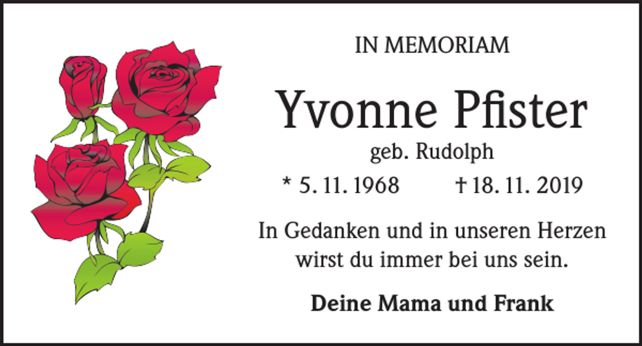 <p>IN MEMORIAM</p><p>Yvonne Pfister<br />geb. Rudolph<br />* 5. 11. 1968<br />† 18. 11. 2019</p><p>In Gedanken und in unseren Herzen<br />wirst du immer bei uns sein.<br />Deine Mama und Frank</p>