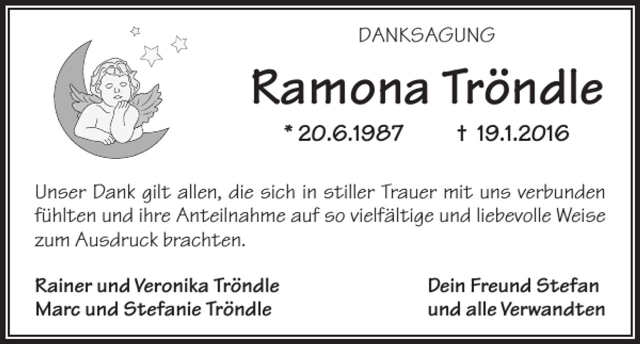 <p>DANKSAGUNG</p><p>Ramona Tröndle<br />* 20.6.1987</p><p>† 19.1.2016</p><p>Unser Dank gilt allen, die sich in stiller Trauer mit uns verbunden<br />fühlten und ihre Anteilnahme auf so vielfältige und liebevolle Weise<br />zum Ausdruck brachten.<br />Rainer und Veronika Tröndle<br />Marc und Stefanie Tröndle</p><p>Dein Freund Stefan<br />und alle Verwandten</p>