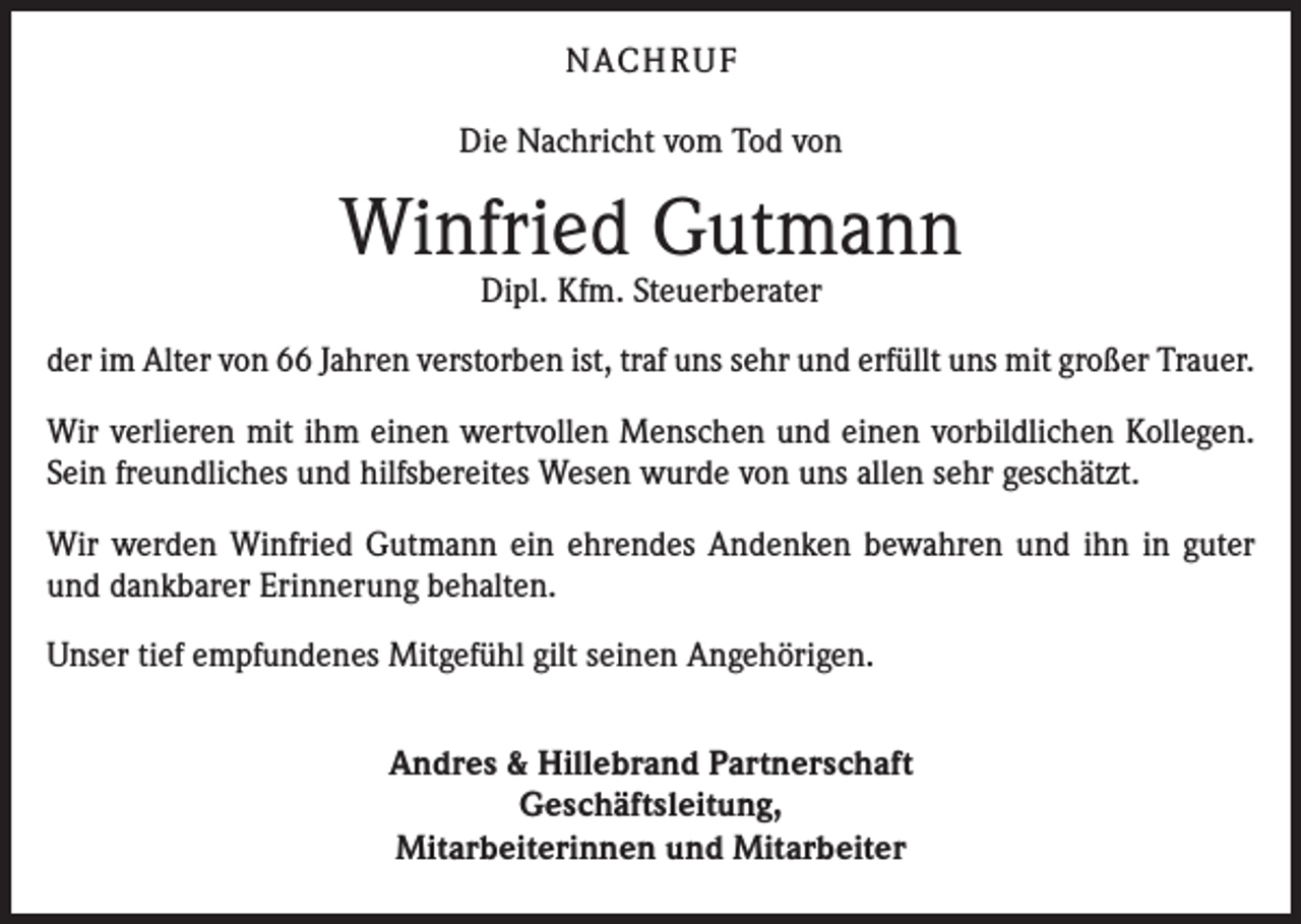 <p>NACH R U F<br />Die Nachricht vom Tod von</p><p>Winfried Gutmann<br />Dipl. Kfm. Steuerberater</p><p>der im Alter von 66 Jahren verstorben ist, traf uns sehr und erfüllt uns mit großer Trauer.<br />Wir verlieren mit ihm einen wertvollen Menschen und einen vorbildlichen Kollegen.<br />Sein freundliches und hilfsbereites Wesen wurde von uns allen sehr geschätzt.<br />Wir werden Winfried Gutmann ein ehrendes Andenken bewahren und ihn in guter<br />und dankbarer Erinnerung behalten.<br />Unser tief empfundenes Mitgefühl gilt seinen Angehörigen.<br />Andres &amp; Hillebrand Partnerschaft<br />Geschäftsleitung,<br />Mitarbeiterinnen und Mitarbeiter</p>