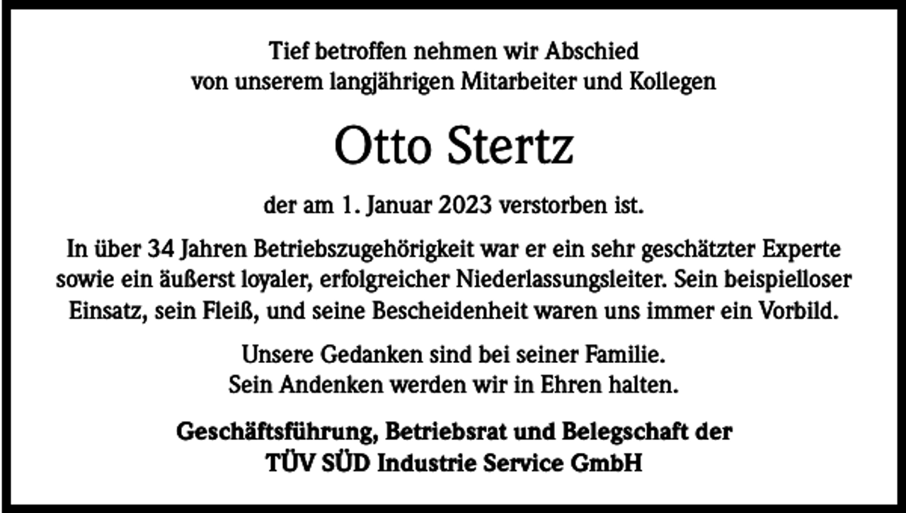 <p>Tief betroffen nehmen wir Abschied<br />von unserem langjährigen Mitarbeiter und Kollegen</p><p>Otto Stertz<br />der am 1. Januar 2023 verstorben ist.<br />In über 34 Jahren Betriebszugehörigkeit war er ein sehr geschätzter Experte<br />sowie ein äußerst loyaler, erfolgreicher Niederlassungsleiter. Sein beispielloser<br />Einsatz, sein Fleiß, und seine Bescheidenheit waren uns immer ein Vorbild.<br />Unsere Gedanken sind bei seiner Familie.<br />Sein Andenken werden wir in Ehren halten.<br />Geschäftsführung, Betriebsrat und Belegschaft der<br />TÜV SÜD Industrie Service GmbH</p>