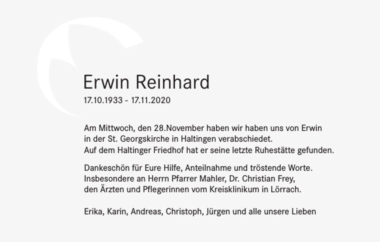 <p>Erwin Reinhard<br />17.10.1933 - 17.11.2020<br />Am Mittwoch, den 28.November haben wir haben uns von Erwin<br />in der St. Georgskirche in Haltingen verabschiedet.<br />Auf dem Haltinger Friedhof hat er seine letzte Ruhestätte gefunden.<br />Dankeschön für Eure Hilfe, Anteilnahme und tröstende Worte.<br />Insbesondere an Herrn Pfarrer Mahler, Dr. Christian Frey,<br />den Ärzten und Pflegerinnen vom Kreisklinikum in Lörrach.<br />Erika, Karin, Andreas, Christoph, Jürgen und alle unsere Lieben</p>