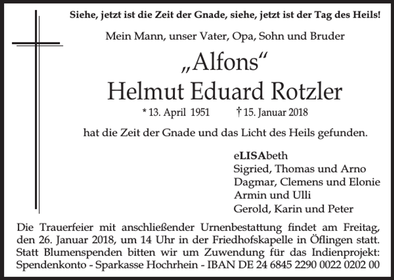 <p>Siehe, jetzt ist die Zeit der Gnade, siehe, jetzt ist der Tag des Heils!</p><p>Mein Mann, unser Vater, Opa, Sohn und Bruder</p><p>„Alfons“<br />Helmut Eduard Rotzler<br />* 13. April 1955. Januar 2018</p><p>hat die Zeit der Gnade und das Licht des Heils gefunden.<br />eLISAbeth<br />Sigried, Thomas und Arno<br />Dagmar, Clemens und Elonie<br />Armin und Ulli<br />Gerold, Karin und Peter<br />Die Trauerfeier mit anschließender Urnenbestattung ndet am Freitag,<br />den 26. Januar 2018, um 14 Uhr in der Friedhofskapelle in Öingen statt.<br />Statt Blumenspenden bitten wir um Zuwendung für das Indienprojekt:<br />Spendenkonto - Sparkasse Hochrhein - IBAN DE 24 6845 229022 0202 00</p>