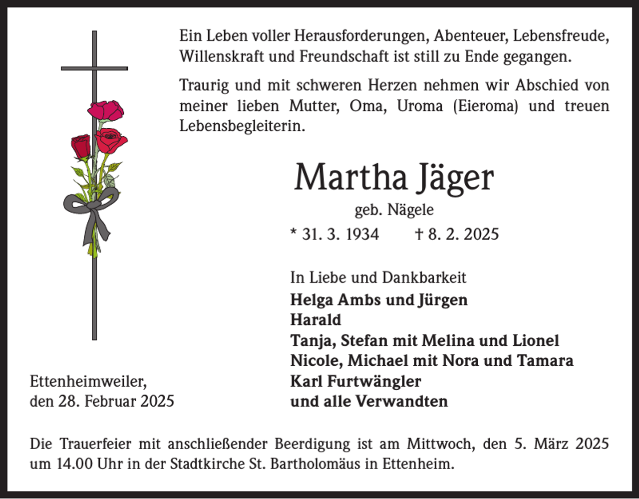 <p>Ein Leben voller Herausforderungen, Abenteuer, Lebensfreude,<br />Willenskraft und Freundschaft ist still zu Ende gegangen.<br />Traurig und mit schweren Herzen nehmen wir Abschied von<br />meiner lieben Mutter, Oma, Uroma (Eieroma) und treuen<br />­Lebensbegleiterin.</p><p>Martha Jäger</p><p>geb. Nägele<br />* 31. 3. 1934 † 8. 2. 2025</p><p>In Liebe und Dankbarkeit</p><p>Helga Ambs und Jürgen<br />Harald</p><p>Tanja, Stefan mit Melina und Lionel</p><p>Nicole, Michael mit Nora und Tamara<br />Ettenheimweiler,<br />Karl Furtwängler<br />den 28. Februar 2025<br />und alle Verwandten<br />Die Trauerfeier mit anschließender Beerdigung ist am Mittwoch, den 5. März 2025<br />um 14.00 Uhr in der Stadtkirche St. Bartholomäus in Ettenheim.</p>